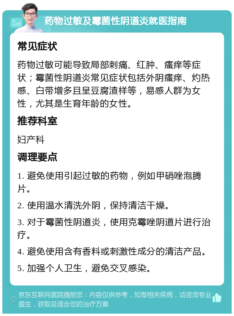 药物过敏及霉菌性阴道炎就医指南 常见症状 药物过敏可能导致局部刺痛、红肿、瘙痒等症状；霉菌性阴道炎常见症状包括外阴瘙痒、灼热感、白带增多且呈豆腐渣样等，易感人群为女性，尤其是生育年龄的女性。 推荐科室 妇产科 调理要点 1. 避免使用引起过敏的药物，例如甲硝唑泡腾片。 2. 使用温水清洗外阴，保持清洁干燥。 3. 对于霉菌性阴道炎，使用克霉唑阴道片进行治疗。 4. 避免使用含有香料或刺激性成分的清洁产品。 5. 加强个人卫生，避免交叉感染。