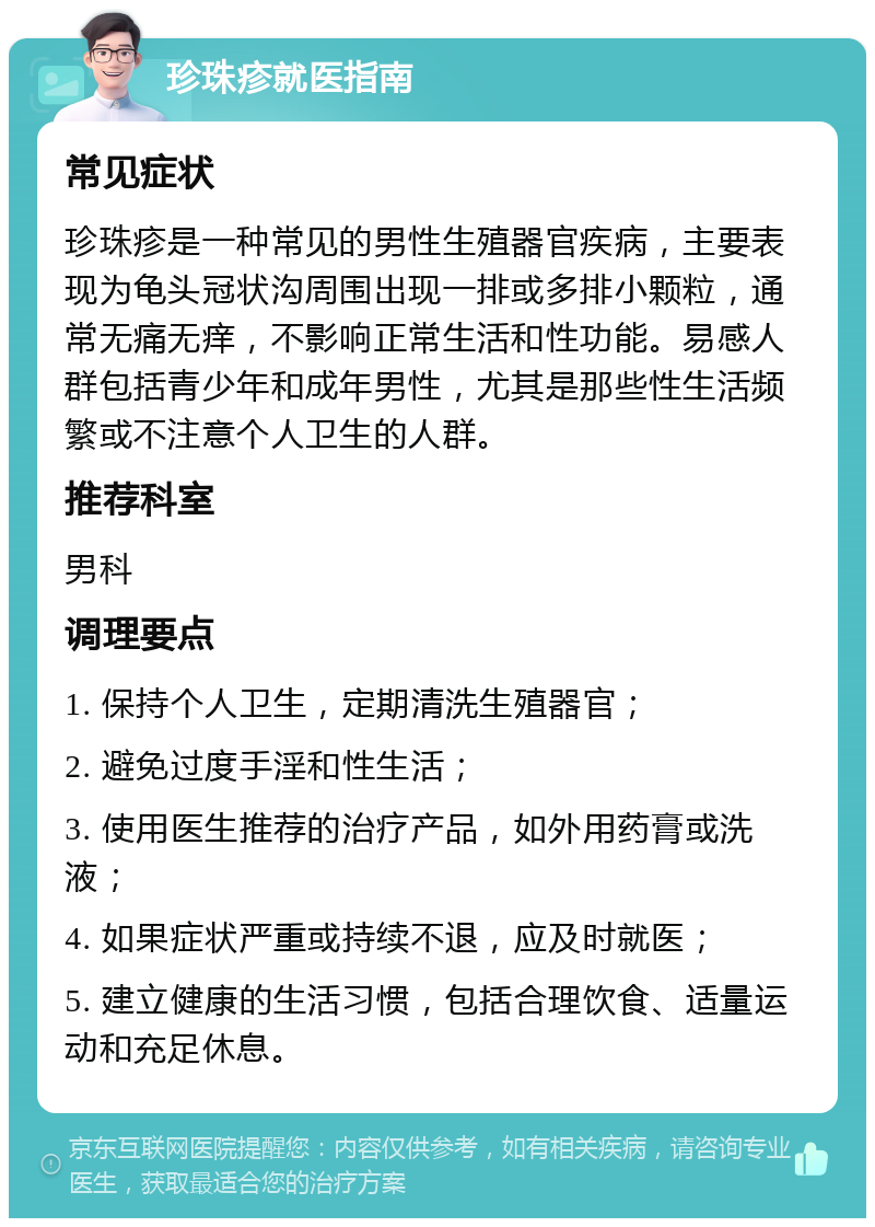 珍珠疹就医指南 常见症状 珍珠疹是一种常见的男性生殖器官疾病，主要表现为龟头冠状沟周围出现一排或多排小颗粒，通常无痛无痒，不影响正常生活和性功能。易感人群包括青少年和成年男性，尤其是那些性生活频繁或不注意个人卫生的人群。 推荐科室 男科 调理要点 1. 保持个人卫生，定期清洗生殖器官； 2. 避免过度手淫和性生活； 3. 使用医生推荐的治疗产品，如外用药膏或洗液； 4. 如果症状严重或持续不退，应及时就医； 5. 建立健康的生活习惯，包括合理饮食、适量运动和充足休息。