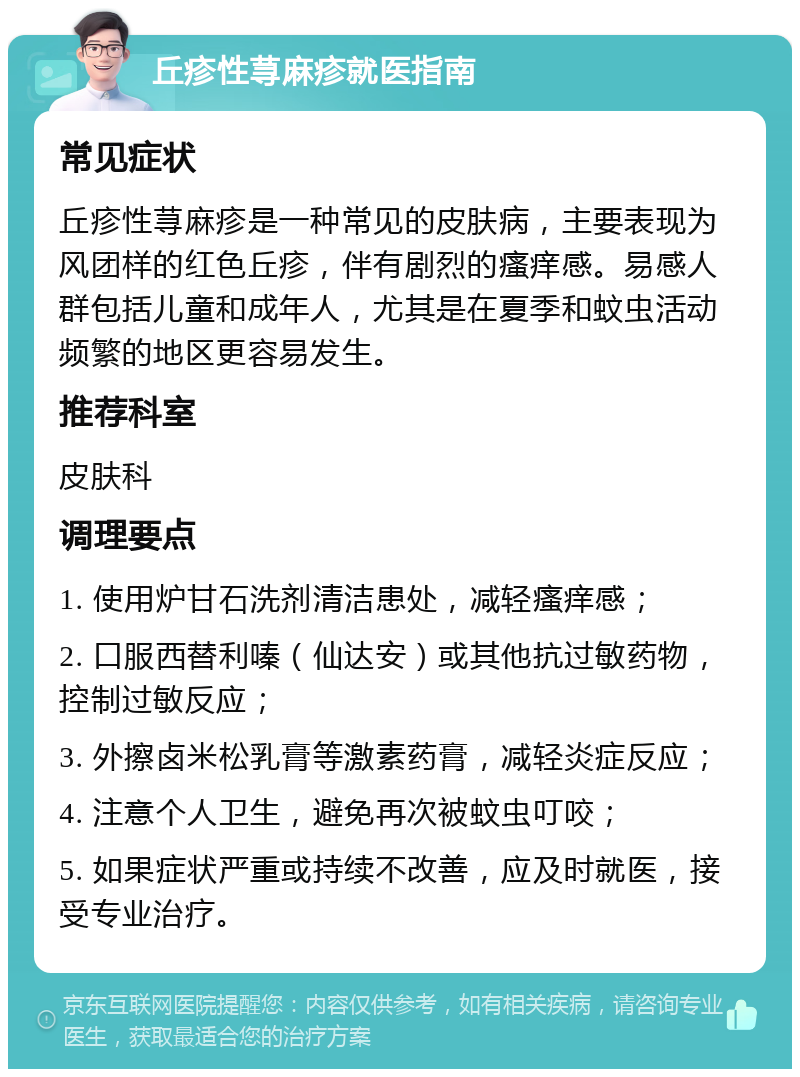 丘疹性荨麻疹就医指南 常见症状 丘疹性荨麻疹是一种常见的皮肤病，主要表现为风团样的红色丘疹，伴有剧烈的瘙痒感。易感人群包括儿童和成年人，尤其是在夏季和蚊虫活动频繁的地区更容易发生。 推荐科室 皮肤科 调理要点 1. 使用炉甘石洗剂清洁患处，减轻瘙痒感； 2. 口服西替利嗪（仙达安）或其他抗过敏药物，控制过敏反应； 3. 外擦卤米松乳膏等激素药膏，减轻炎症反应； 4. 注意个人卫生，避免再次被蚊虫叮咬； 5. 如果症状严重或持续不改善，应及时就医，接受专业治疗。