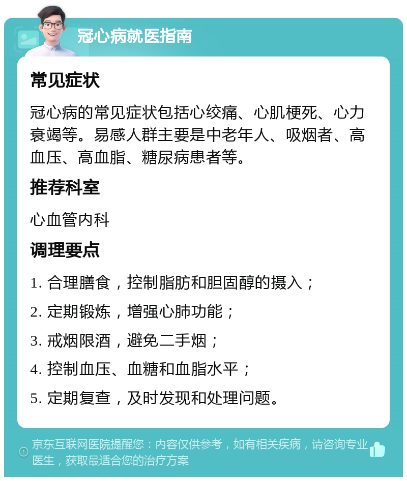 冠心病就医指南 常见症状 冠心病的常见症状包括心绞痛、心肌梗死、心力衰竭等。易感人群主要是中老年人、吸烟者、高血压、高血脂、糖尿病患者等。 推荐科室 心血管内科 调理要点 1. 合理膳食，控制脂肪和胆固醇的摄入； 2. 定期锻炼，增强心肺功能； 3. 戒烟限酒，避免二手烟； 4. 控制血压、血糖和血脂水平； 5. 定期复查，及时发现和处理问题。