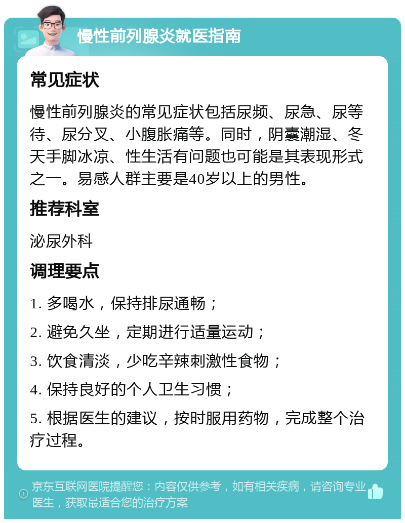 慢性前列腺炎就医指南 常见症状 慢性前列腺炎的常见症状包括尿频、尿急、尿等待、尿分叉、小腹胀痛等。同时，阴囊潮湿、冬天手脚冰凉、性生活有问题也可能是其表现形式之一。易感人群主要是40岁以上的男性。 推荐科室 泌尿外科 调理要点 1. 多喝水，保持排尿通畅； 2. 避免久坐，定期进行适量运动； 3. 饮食清淡，少吃辛辣刺激性食物； 4. 保持良好的个人卫生习惯； 5. 根据医生的建议，按时服用药物，完成整个治疗过程。