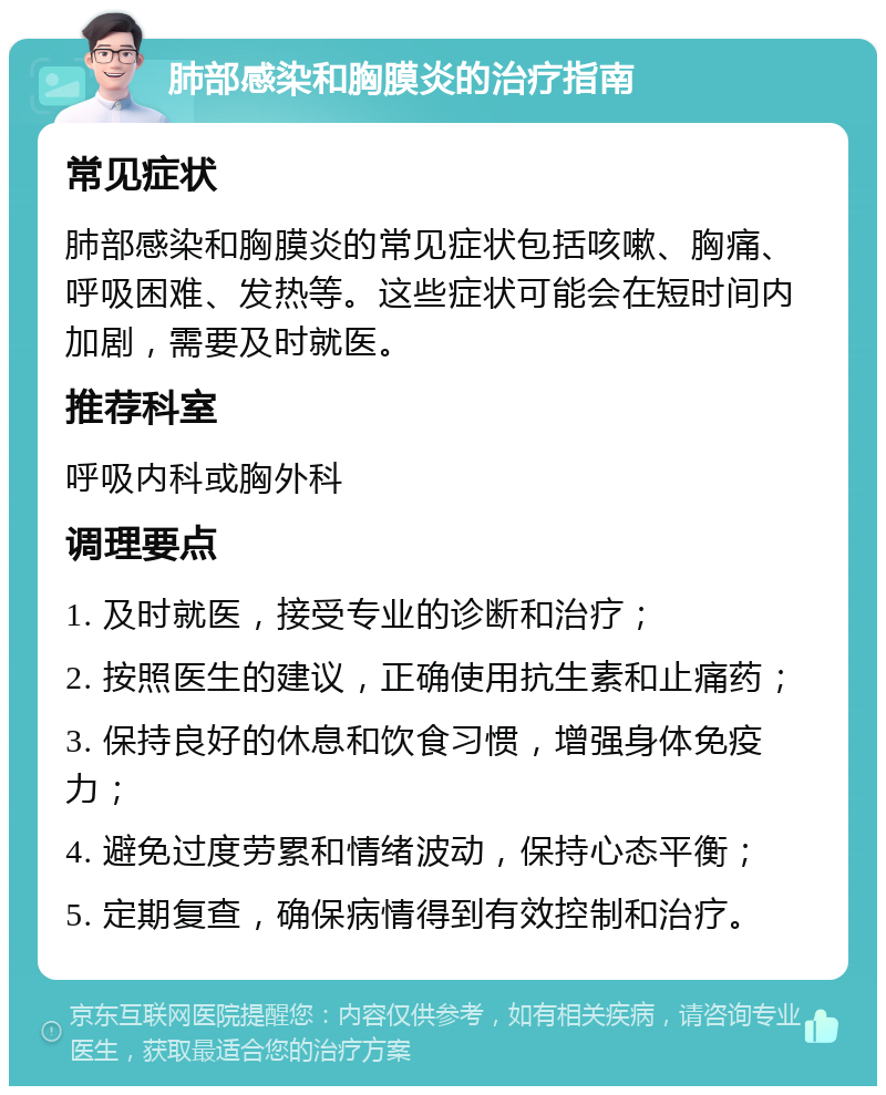 肺部感染和胸膜炎的治疗指南 常见症状 肺部感染和胸膜炎的常见症状包括咳嗽、胸痛、呼吸困难、发热等。这些症状可能会在短时间内加剧，需要及时就医。 推荐科室 呼吸内科或胸外科 调理要点 1. 及时就医，接受专业的诊断和治疗； 2. 按照医生的建议，正确使用抗生素和止痛药； 3. 保持良好的休息和饮食习惯，增强身体免疫力； 4. 避免过度劳累和情绪波动，保持心态平衡； 5. 定期复查，确保病情得到有效控制和治疗。