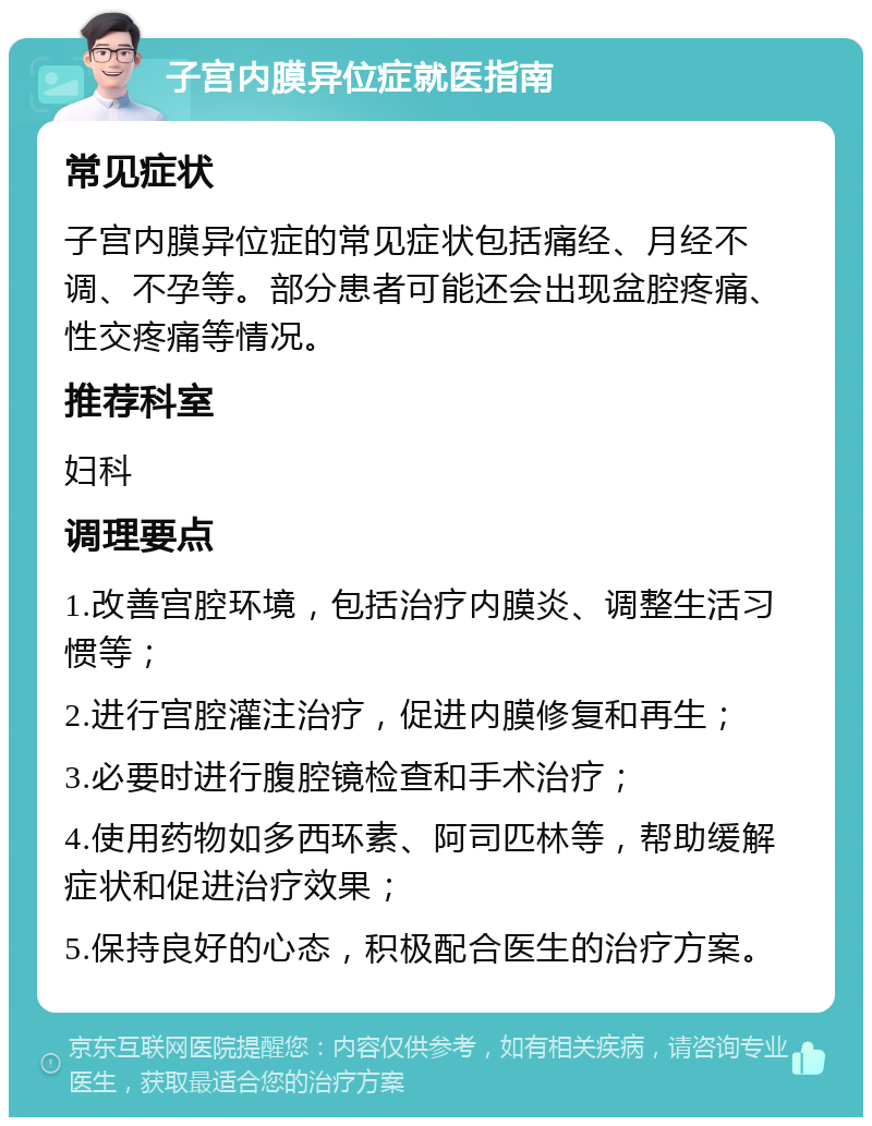 子宫内膜异位症就医指南 常见症状 子宫内膜异位症的常见症状包括痛经、月经不调、不孕等。部分患者可能还会出现盆腔疼痛、性交疼痛等情况。 推荐科室 妇科 调理要点 1.改善宫腔环境，包括治疗内膜炎、调整生活习惯等； 2.进行宫腔灌注治疗，促进内膜修复和再生； 3.必要时进行腹腔镜检查和手术治疗； 4.使用药物如多西环素、阿司匹林等，帮助缓解症状和促进治疗效果； 5.保持良好的心态，积极配合医生的治疗方案。