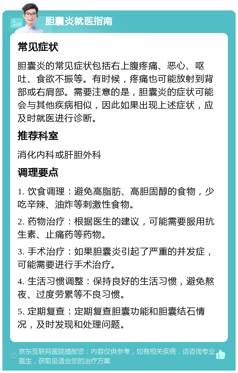 胆囊炎就医指南 常见症状 胆囊炎的常见症状包括右上腹疼痛、恶心、呕吐、食欲不振等。有时候，疼痛也可能放射到背部或右肩部。需要注意的是，胆囊炎的症状可能会与其他疾病相似，因此如果出现上述症状，应及时就医进行诊断。 推荐科室 消化内科或肝胆外科 调理要点 1. 饮食调理：避免高脂肪、高胆固醇的食物，少吃辛辣、油炸等刺激性食物。 2. 药物治疗：根据医生的建议，可能需要服用抗生素、止痛药等药物。 3. 手术治疗：如果胆囊炎引起了严重的并发症，可能需要进行手术治疗。 4. 生活习惯调整：保持良好的生活习惯，避免熬夜、过度劳累等不良习惯。 5. 定期复查：定期复查胆囊功能和胆囊结石情况，及时发现和处理问题。