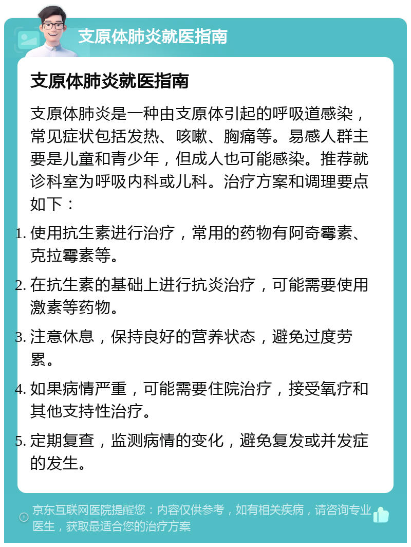 支原体肺炎就医指南 支原体肺炎就医指南 支原体肺炎是一种由支原体引起的呼吸道感染，常见症状包括发热、咳嗽、胸痛等。易感人群主要是儿童和青少年，但成人也可能感染。推荐就诊科室为呼吸内科或儿科。治疗方案和调理要点如下： 使用抗生素进行治疗，常用的药物有阿奇霉素、克拉霉素等。 在抗生素的基础上进行抗炎治疗，可能需要使用激素等药物。 注意休息，保持良好的营养状态，避免过度劳累。 如果病情严重，可能需要住院治疗，接受氧疗和其他支持性治疗。 定期复查，监测病情的变化，避免复发或并发症的发生。