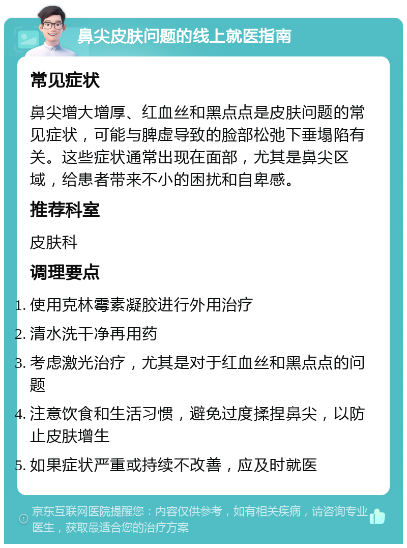 鼻尖皮肤问题的线上就医指南 常见症状 鼻尖增大增厚、红血丝和黑点点是皮肤问题的常见症状，可能与脾虚导致的脸部松弛下垂塌陷有关。这些症状通常出现在面部，尤其是鼻尖区域，给患者带来不小的困扰和自卑感。 推荐科室 皮肤科 调理要点 使用克林霉素凝胶进行外用治疗 清水洗干净再用药 考虑激光治疗，尤其是对于红血丝和黑点点的问题 注意饮食和生活习惯，避免过度揉捏鼻尖，以防止皮肤增生 如果症状严重或持续不改善，应及时就医