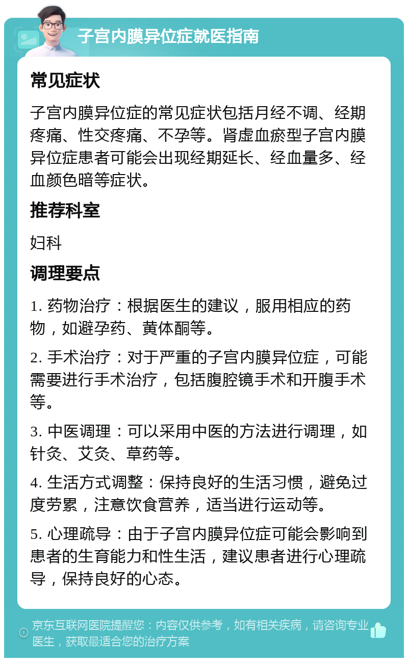 子宫内膜异位症就医指南 常见症状 子宫内膜异位症的常见症状包括月经不调、经期疼痛、性交疼痛、不孕等。肾虚血瘀型子宫内膜异位症患者可能会出现经期延长、经血量多、经血颜色暗等症状。 推荐科室 妇科 调理要点 1. 药物治疗：根据医生的建议，服用相应的药物，如避孕药、黄体酮等。 2. 手术治疗：对于严重的子宫内膜异位症，可能需要进行手术治疗，包括腹腔镜手术和开腹手术等。 3. 中医调理：可以采用中医的方法进行调理，如针灸、艾灸、草药等。 4. 生活方式调整：保持良好的生活习惯，避免过度劳累，注意饮食营养，适当进行运动等。 5. 心理疏导：由于子宫内膜异位症可能会影响到患者的生育能力和性生活，建议患者进行心理疏导，保持良好的心态。