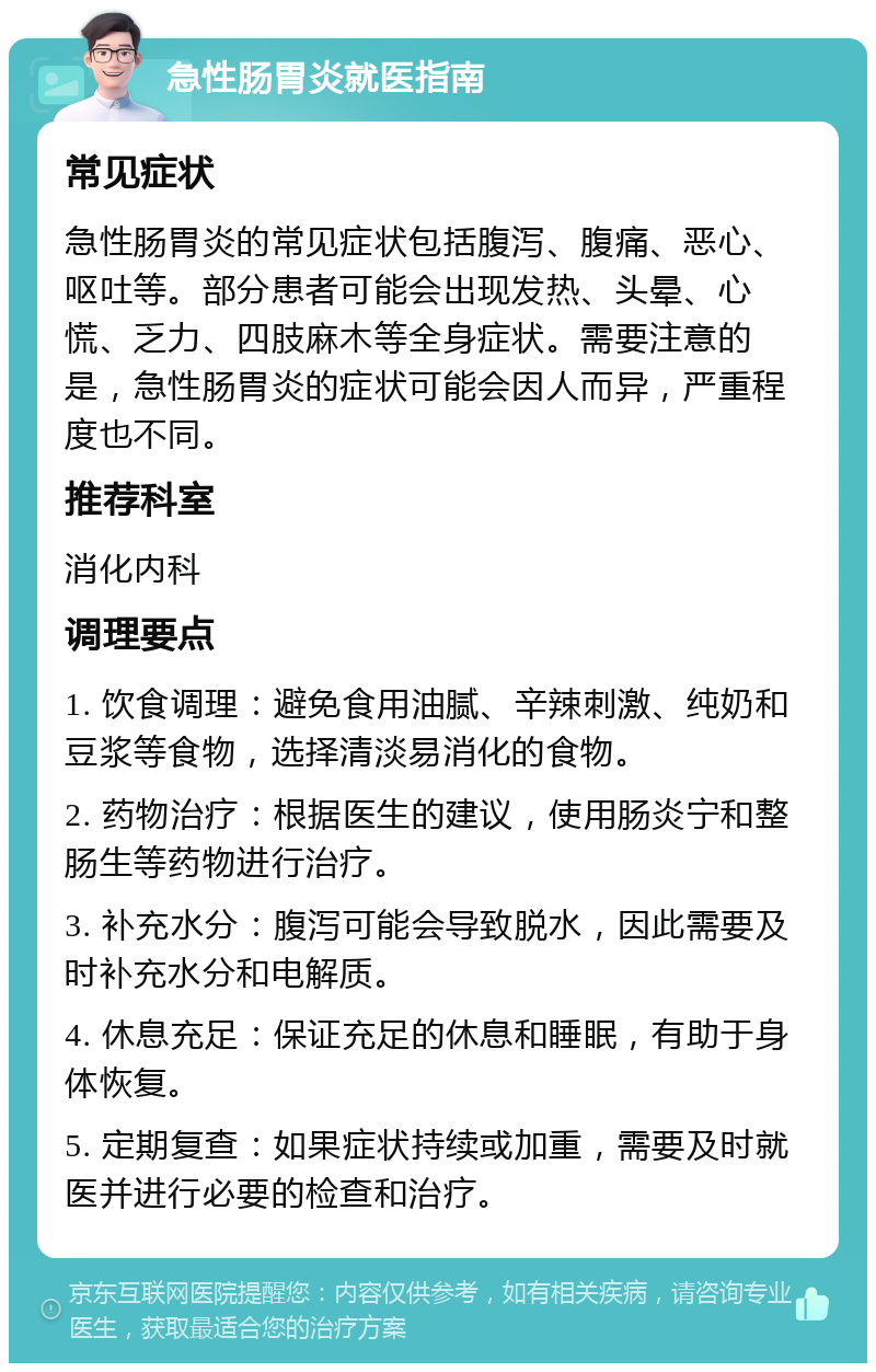 急性肠胃炎就医指南 常见症状 急性肠胃炎的常见症状包括腹泻、腹痛、恶心、呕吐等。部分患者可能会出现发热、头晕、心慌、乏力、四肢麻木等全身症状。需要注意的是，急性肠胃炎的症状可能会因人而异，严重程度也不同。 推荐科室 消化内科 调理要点 1. 饮食调理：避免食用油腻、辛辣刺激、纯奶和豆浆等食物，选择清淡易消化的食物。 2. 药物治疗：根据医生的建议，使用肠炎宁和整肠生等药物进行治疗。 3. 补充水分：腹泻可能会导致脱水，因此需要及时补充水分和电解质。 4. 休息充足：保证充足的休息和睡眠，有助于身体恢复。 5. 定期复查：如果症状持续或加重，需要及时就医并进行必要的检查和治疗。