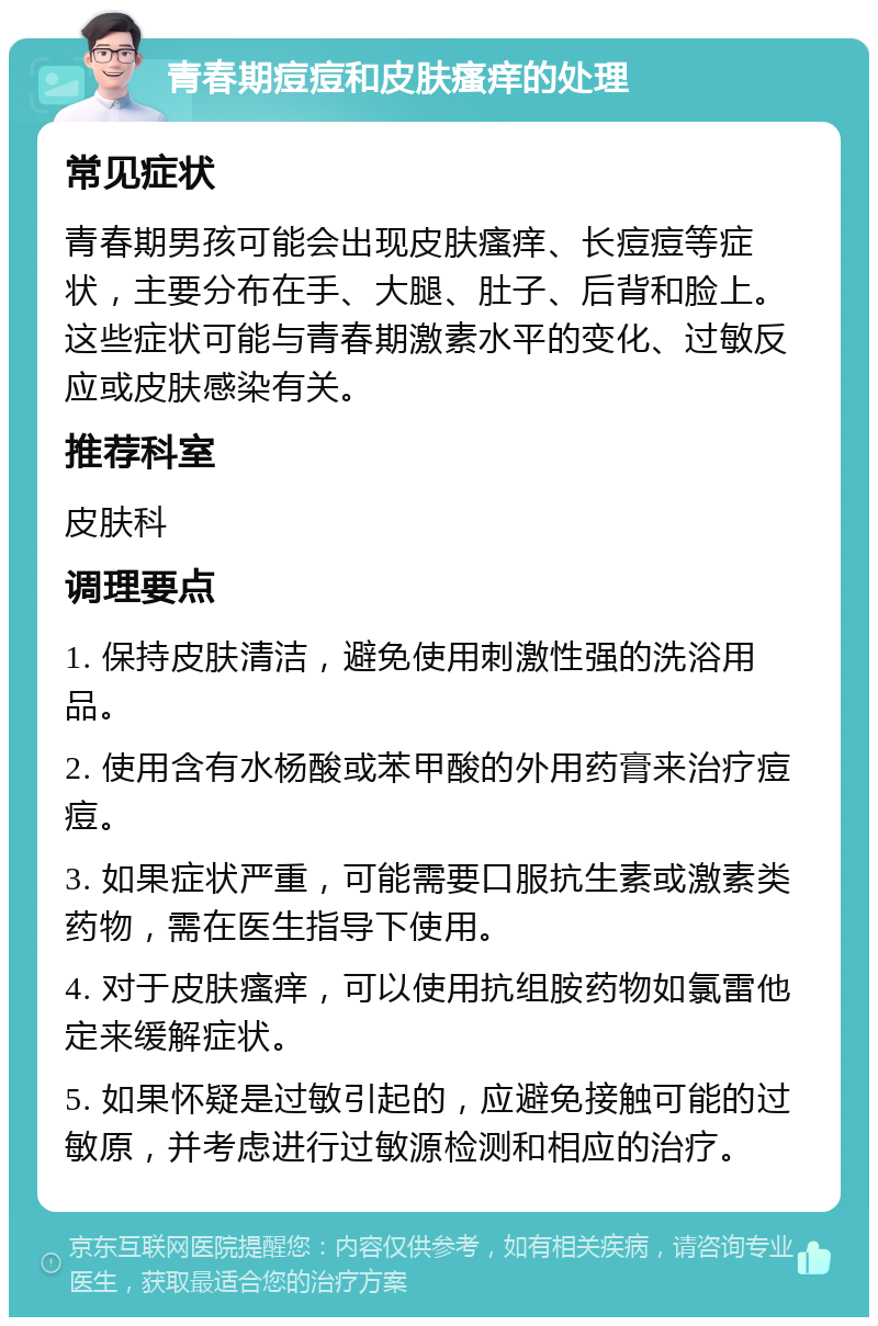 青春期痘痘和皮肤瘙痒的处理 常见症状 青春期男孩可能会出现皮肤瘙痒、长痘痘等症状，主要分布在手、大腿、肚子、后背和脸上。这些症状可能与青春期激素水平的变化、过敏反应或皮肤感染有关。 推荐科室 皮肤科 调理要点 1. 保持皮肤清洁，避免使用刺激性强的洗浴用品。 2. 使用含有水杨酸或苯甲酸的外用药膏来治疗痘痘。 3. 如果症状严重，可能需要口服抗生素或激素类药物，需在医生指导下使用。 4. 对于皮肤瘙痒，可以使用抗组胺药物如氯雷他定来缓解症状。 5. 如果怀疑是过敏引起的，应避免接触可能的过敏原，并考虑进行过敏源检测和相应的治疗。