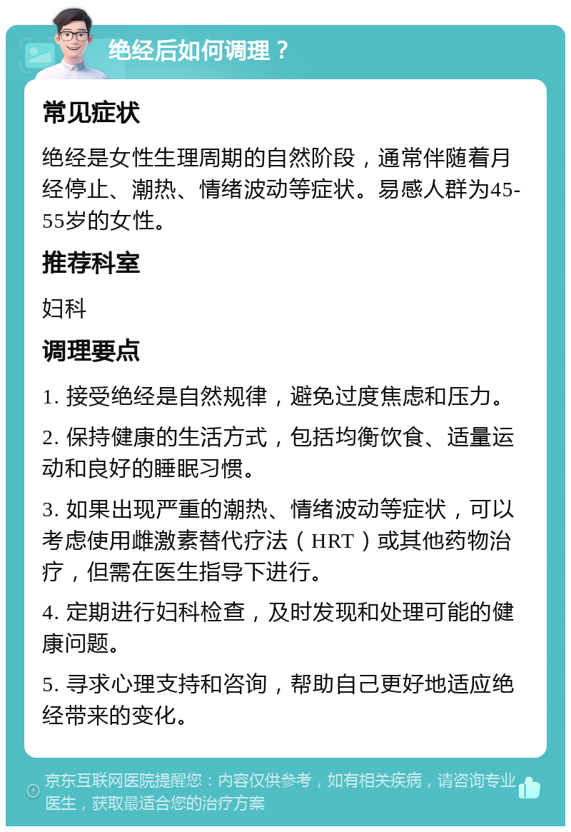 绝经后如何调理？ 常见症状 绝经是女性生理周期的自然阶段，通常伴随着月经停止、潮热、情绪波动等症状。易感人群为45-55岁的女性。 推荐科室 妇科 调理要点 1. 接受绝经是自然规律，避免过度焦虑和压力。 2. 保持健康的生活方式，包括均衡饮食、适量运动和良好的睡眠习惯。 3. 如果出现严重的潮热、情绪波动等症状，可以考虑使用雌激素替代疗法（HRT）或其他药物治疗，但需在医生指导下进行。 4. 定期进行妇科检查，及时发现和处理可能的健康问题。 5. 寻求心理支持和咨询，帮助自己更好地适应绝经带来的变化。