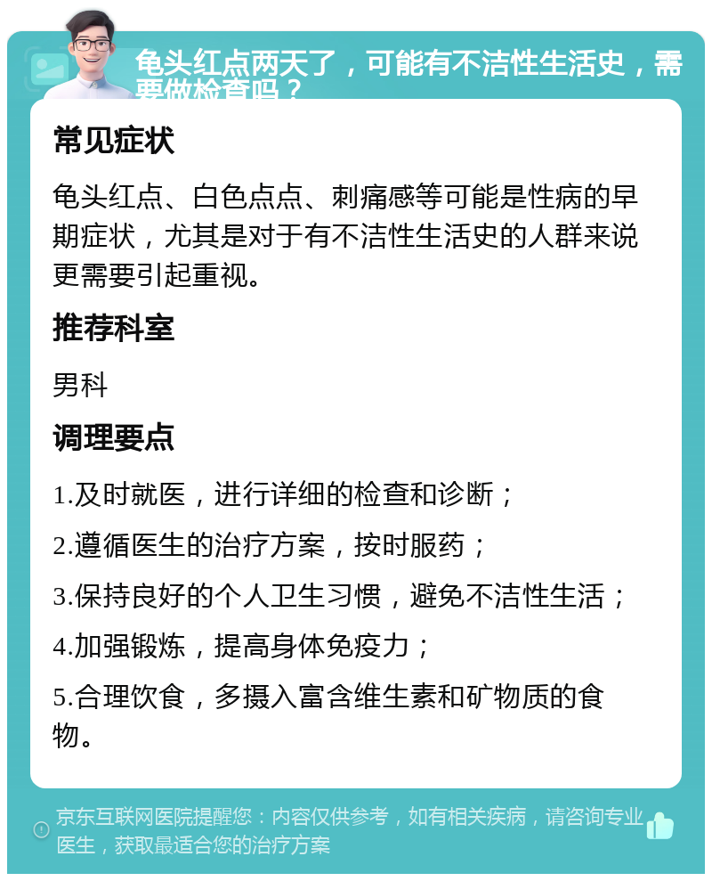 龟头红点两天了，可能有不洁性生活史，需要做检查吗？ 常见症状 龟头红点、白色点点、刺痛感等可能是性病的早期症状，尤其是对于有不洁性生活史的人群来说更需要引起重视。 推荐科室 男科 调理要点 1.及时就医，进行详细的检查和诊断； 2.遵循医生的治疗方案，按时服药； 3.保持良好的个人卫生习惯，避免不洁性生活； 4.加强锻炼，提高身体免疫力； 5.合理饮食，多摄入富含维生素和矿物质的食物。