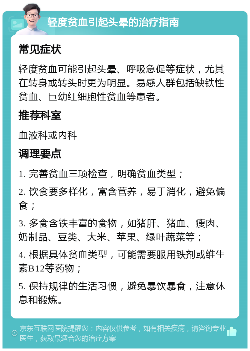 轻度贫血引起头晕的治疗指南 常见症状 轻度贫血可能引起头晕、呼吸急促等症状，尤其在转身或转头时更为明显。易感人群包括缺铁性贫血、巨幼红细胞性贫血等患者。 推荐科室 血液科或内科 调理要点 1. 完善贫血三项检查，明确贫血类型； 2. 饮食要多样化，富含营养，易于消化，避免偏食； 3. 多食含铁丰富的食物，如猪肝、猪血、瘦肉、奶制品、豆类、大米、苹果、绿叶蔬菜等； 4. 根据具体贫血类型，可能需要服用铁剂或维生素B12等药物； 5. 保持规律的生活习惯，避免暴饮暴食，注意休息和锻炼。