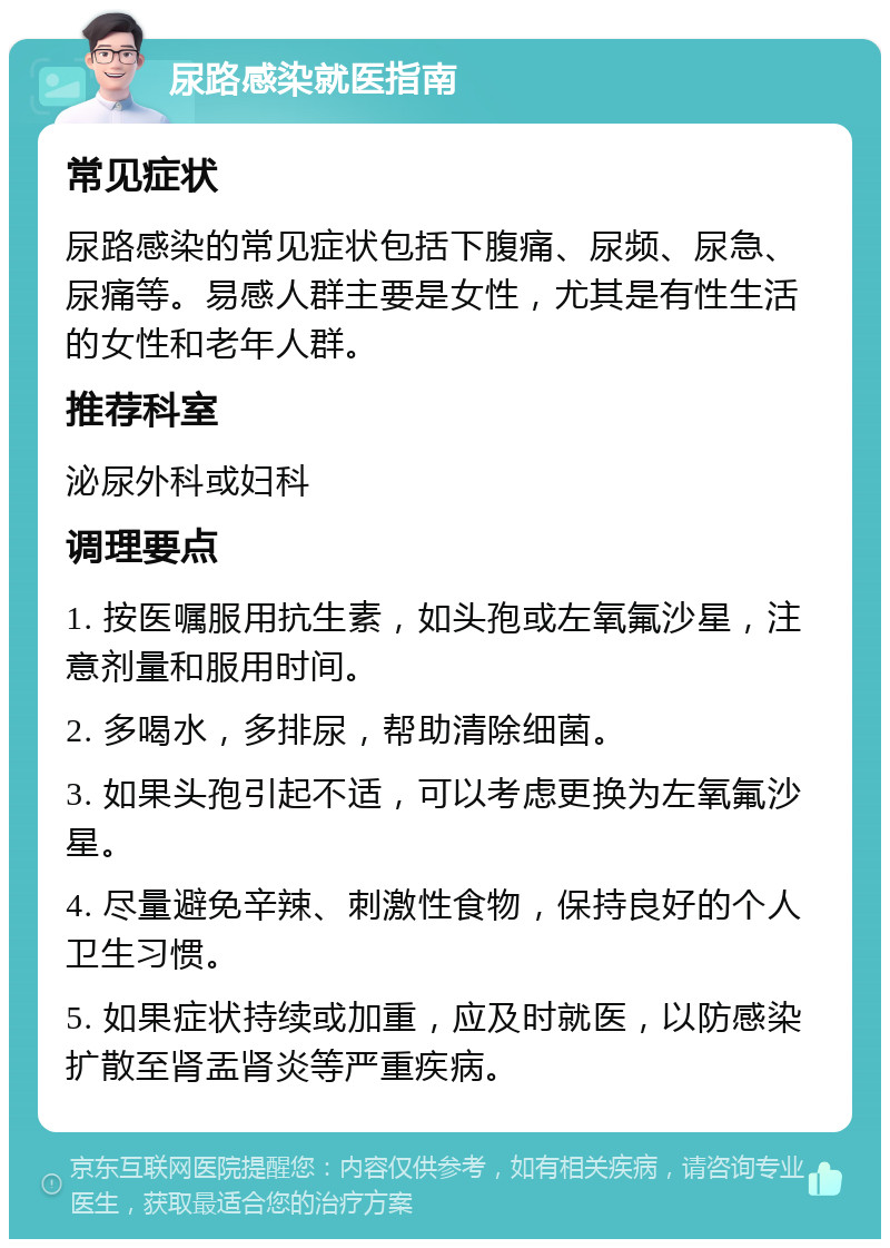 尿路感染就医指南 常见症状 尿路感染的常见症状包括下腹痛、尿频、尿急、尿痛等。易感人群主要是女性，尤其是有性生活的女性和老年人群。 推荐科室 泌尿外科或妇科 调理要点 1. 按医嘱服用抗生素，如头孢或左氧氟沙星，注意剂量和服用时间。 2. 多喝水，多排尿，帮助清除细菌。 3. 如果头孢引起不适，可以考虑更换为左氧氟沙星。 4. 尽量避免辛辣、刺激性食物，保持良好的个人卫生习惯。 5. 如果症状持续或加重，应及时就医，以防感染扩散至肾盂肾炎等严重疾病。