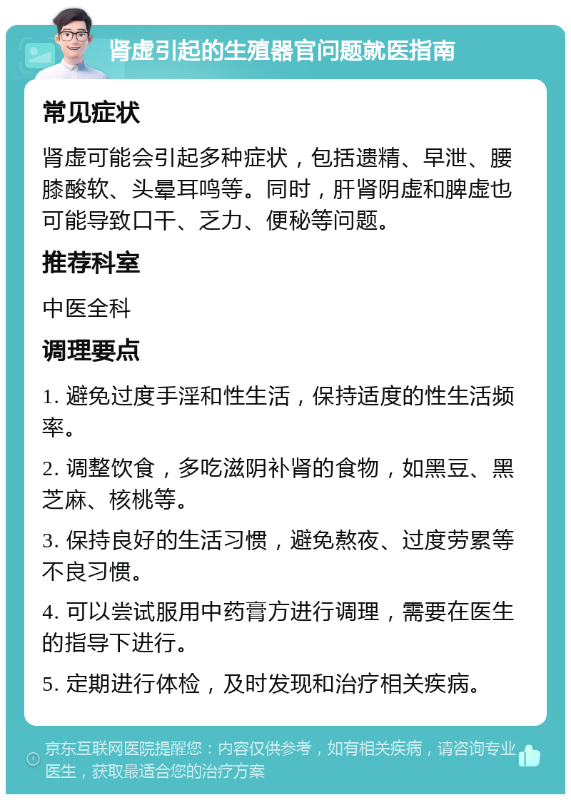 肾虚引起的生殖器官问题就医指南 常见症状 肾虚可能会引起多种症状，包括遗精、早泄、腰膝酸软、头晕耳鸣等。同时，肝肾阴虚和脾虚也可能导致口干、乏力、便秘等问题。 推荐科室 中医全科 调理要点 1. 避免过度手淫和性生活，保持适度的性生活频率。 2. 调整饮食，多吃滋阴补肾的食物，如黑豆、黑芝麻、核桃等。 3. 保持良好的生活习惯，避免熬夜、过度劳累等不良习惯。 4. 可以尝试服用中药膏方进行调理，需要在医生的指导下进行。 5. 定期进行体检，及时发现和治疗相关疾病。