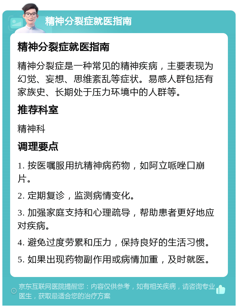 精神分裂症就医指南 精神分裂症就医指南 精神分裂症是一种常见的精神疾病，主要表现为幻觉、妄想、思维紊乱等症状。易感人群包括有家族史、长期处于压力环境中的人群等。 推荐科室 精神科 调理要点 1. 按医嘱服用抗精神病药物，如阿立哌唑口崩片。 2. 定期复诊，监测病情变化。 3. 加强家庭支持和心理疏导，帮助患者更好地应对疾病。 4. 避免过度劳累和压力，保持良好的生活习惯。 5. 如果出现药物副作用或病情加重，及时就医。