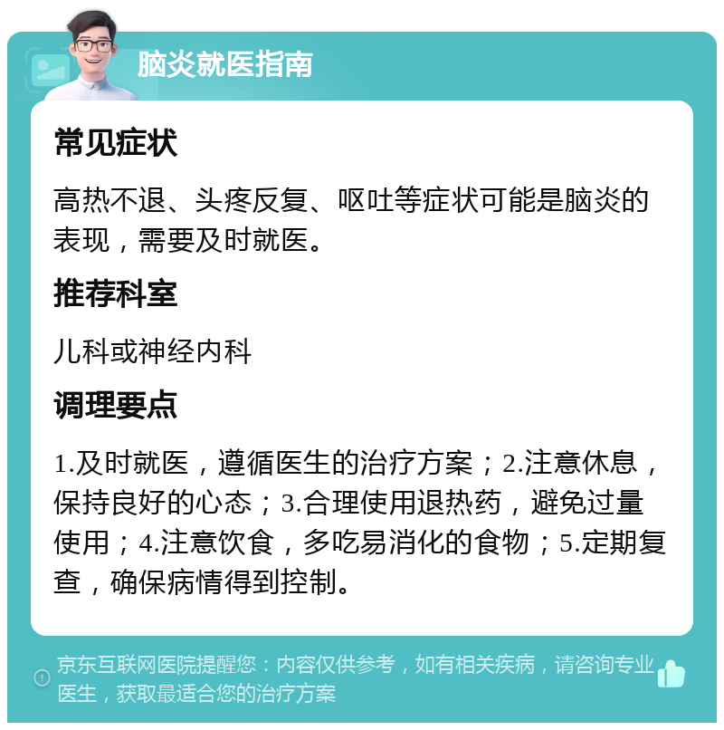 脑炎就医指南 常见症状 高热不退、头疼反复、呕吐等症状可能是脑炎的表现，需要及时就医。 推荐科室 儿科或神经内科 调理要点 1.及时就医，遵循医生的治疗方案；2.注意休息，保持良好的心态；3.合理使用退热药，避免过量使用；4.注意饮食，多吃易消化的食物；5.定期复查，确保病情得到控制。