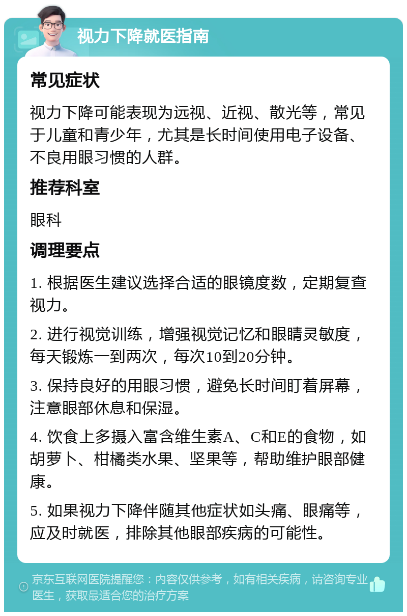 视力下降就医指南 常见症状 视力下降可能表现为远视、近视、散光等，常见于儿童和青少年，尤其是长时间使用电子设备、不良用眼习惯的人群。 推荐科室 眼科 调理要点 1. 根据医生建议选择合适的眼镜度数，定期复查视力。 2. 进行视觉训练，增强视觉记忆和眼睛灵敏度，每天锻炼一到两次，每次10到20分钟。 3. 保持良好的用眼习惯，避免长时间盯着屏幕，注意眼部休息和保湿。 4. 饮食上多摄入富含维生素A、C和E的食物，如胡萝卜、柑橘类水果、坚果等，帮助维护眼部健康。 5. 如果视力下降伴随其他症状如头痛、眼痛等，应及时就医，排除其他眼部疾病的可能性。