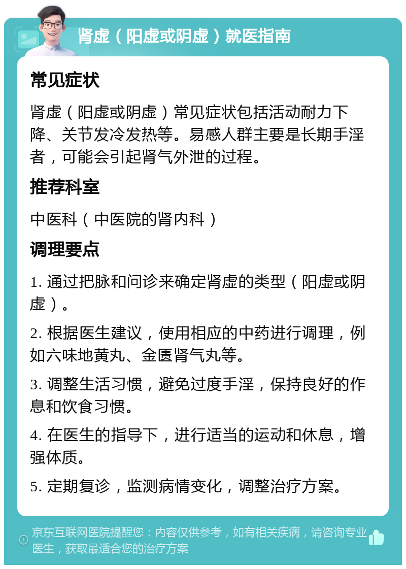 肾虚（阳虚或阴虚）就医指南 常见症状 肾虚（阳虚或阴虚）常见症状包括活动耐力下降、关节发冷发热等。易感人群主要是长期手淫者，可能会引起肾气外泄的过程。 推荐科室 中医科（中医院的肾内科） 调理要点 1. 通过把脉和问诊来确定肾虚的类型（阳虚或阴虚）。 2. 根据医生建议，使用相应的中药进行调理，例如六味地黄丸、金匮肾气丸等。 3. 调整生活习惯，避免过度手淫，保持良好的作息和饮食习惯。 4. 在医生的指导下，进行适当的运动和休息，增强体质。 5. 定期复诊，监测病情变化，调整治疗方案。