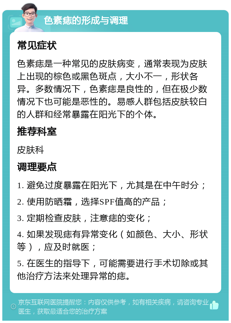 色素痣的形成与调理 常见症状 色素痣是一种常见的皮肤病变，通常表现为皮肤上出现的棕色或黑色斑点，大小不一，形状各异。多数情况下，色素痣是良性的，但在极少数情况下也可能是恶性的。易感人群包括皮肤较白的人群和经常暴露在阳光下的个体。 推荐科室 皮肤科 调理要点 1. 避免过度暴露在阳光下，尤其是在中午时分； 2. 使用防晒霜，选择SPF值高的产品； 3. 定期检查皮肤，注意痣的变化； 4. 如果发现痣有异常变化（如颜色、大小、形状等），应及时就医； 5. 在医生的指导下，可能需要进行手术切除或其他治疗方法来处理异常的痣。