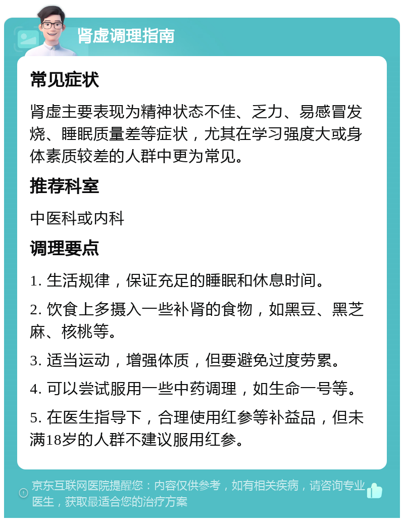 肾虚调理指南 常见症状 肾虚主要表现为精神状态不佳、乏力、易感冒发烧、睡眠质量差等症状，尤其在学习强度大或身体素质较差的人群中更为常见。 推荐科室 中医科或内科 调理要点 1. 生活规律，保证充足的睡眠和休息时间。 2. 饮食上多摄入一些补肾的食物，如黑豆、黑芝麻、核桃等。 3. 适当运动，增强体质，但要避免过度劳累。 4. 可以尝试服用一些中药调理，如生命一号等。 5. 在医生指导下，合理使用红参等补益品，但未满18岁的人群不建议服用红参。