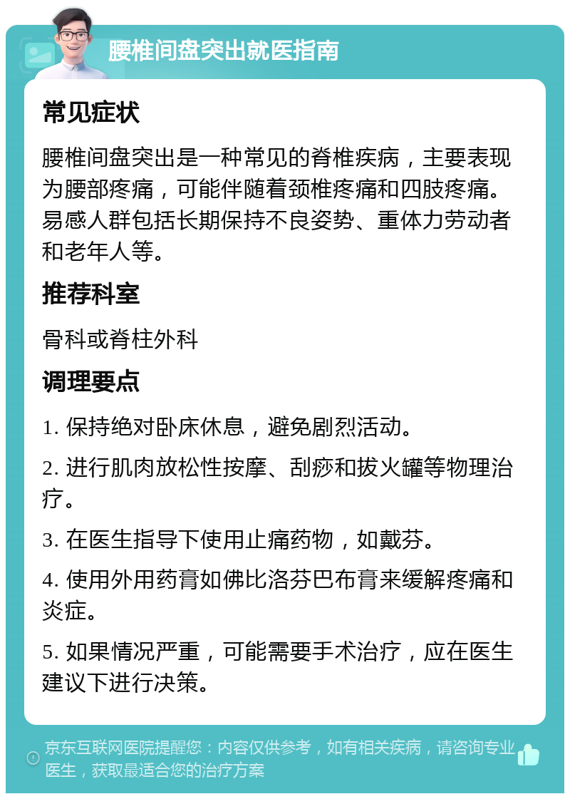 腰椎间盘突出就医指南 常见症状 腰椎间盘突出是一种常见的脊椎疾病，主要表现为腰部疼痛，可能伴随着颈椎疼痛和四肢疼痛。易感人群包括长期保持不良姿势、重体力劳动者和老年人等。 推荐科室 骨科或脊柱外科 调理要点 1. 保持绝对卧床休息，避免剧烈活动。 2. 进行肌肉放松性按摩、刮痧和拔火罐等物理治疗。 3. 在医生指导下使用止痛药物，如戴芬。 4. 使用外用药膏如佛比洛芬巴布膏来缓解疼痛和炎症。 5. 如果情况严重，可能需要手术治疗，应在医生建议下进行决策。