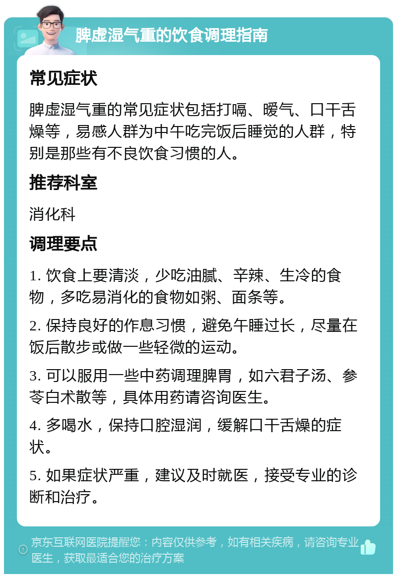 脾虚湿气重的饮食调理指南 常见症状 脾虚湿气重的常见症状包括打嗝、暧气、口干舌燥等，易感人群为中午吃完饭后睡觉的人群，特别是那些有不良饮食习惯的人。 推荐科室 消化科 调理要点 1. 饮食上要清淡，少吃油腻、辛辣、生冷的食物，多吃易消化的食物如粥、面条等。 2. 保持良好的作息习惯，避免午睡过长，尽量在饭后散步或做一些轻微的运动。 3. 可以服用一些中药调理脾胃，如六君子汤、参苓白术散等，具体用药请咨询医生。 4. 多喝水，保持口腔湿润，缓解口干舌燥的症状。 5. 如果症状严重，建议及时就医，接受专业的诊断和治疗。