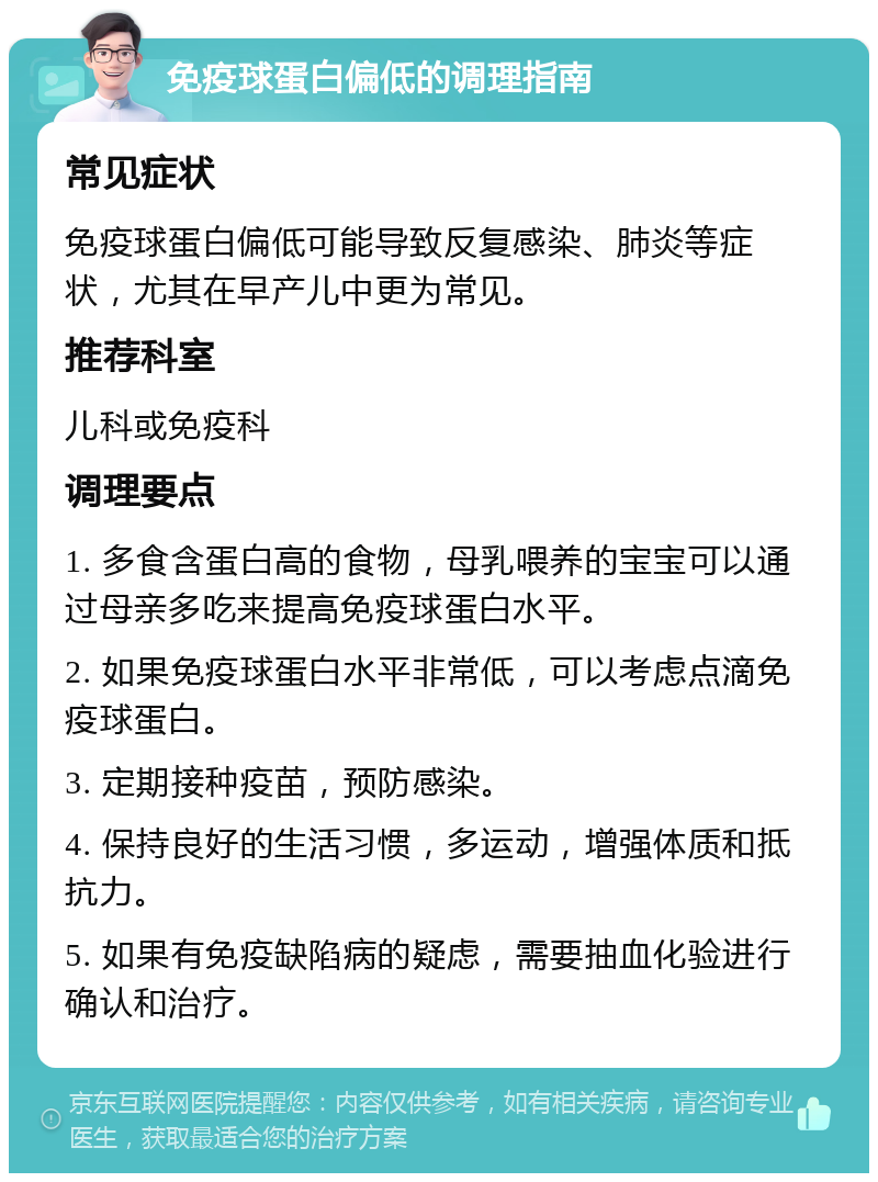 免疫球蛋白偏低的调理指南 常见症状 免疫球蛋白偏低可能导致反复感染、肺炎等症状，尤其在早产儿中更为常见。 推荐科室 儿科或免疫科 调理要点 1. 多食含蛋白高的食物，母乳喂养的宝宝可以通过母亲多吃来提高免疫球蛋白水平。 2. 如果免疫球蛋白水平非常低，可以考虑点滴免疫球蛋白。 3. 定期接种疫苗，预防感染。 4. 保持良好的生活习惯，多运动，增强体质和抵抗力。 5. 如果有免疫缺陷病的疑虑，需要抽血化验进行确认和治疗。