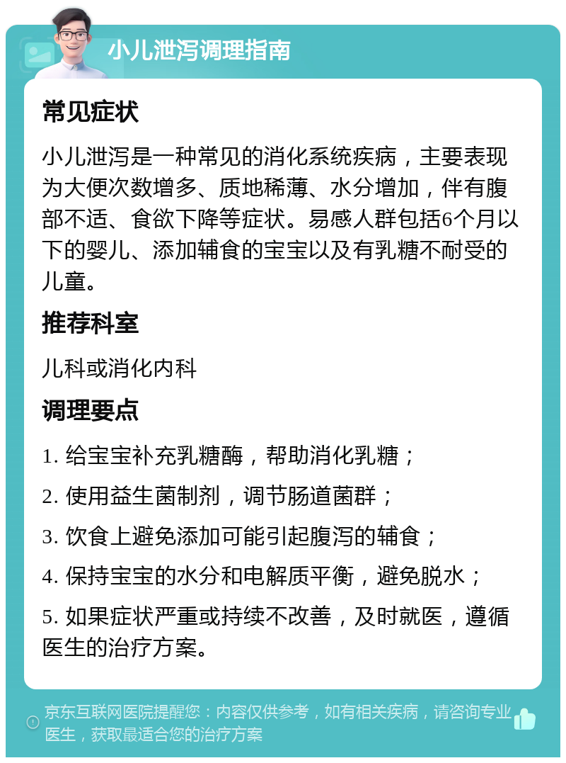 小儿泄泻调理指南 常见症状 小儿泄泻是一种常见的消化系统疾病，主要表现为大便次数增多、质地稀薄、水分增加，伴有腹部不适、食欲下降等症状。易感人群包括6个月以下的婴儿、添加辅食的宝宝以及有乳糖不耐受的儿童。 推荐科室 儿科或消化内科 调理要点 1. 给宝宝补充乳糖酶，帮助消化乳糖； 2. 使用益生菌制剂，调节肠道菌群； 3. 饮食上避免添加可能引起腹泻的辅食； 4. 保持宝宝的水分和电解质平衡，避免脱水； 5. 如果症状严重或持续不改善，及时就医，遵循医生的治疗方案。