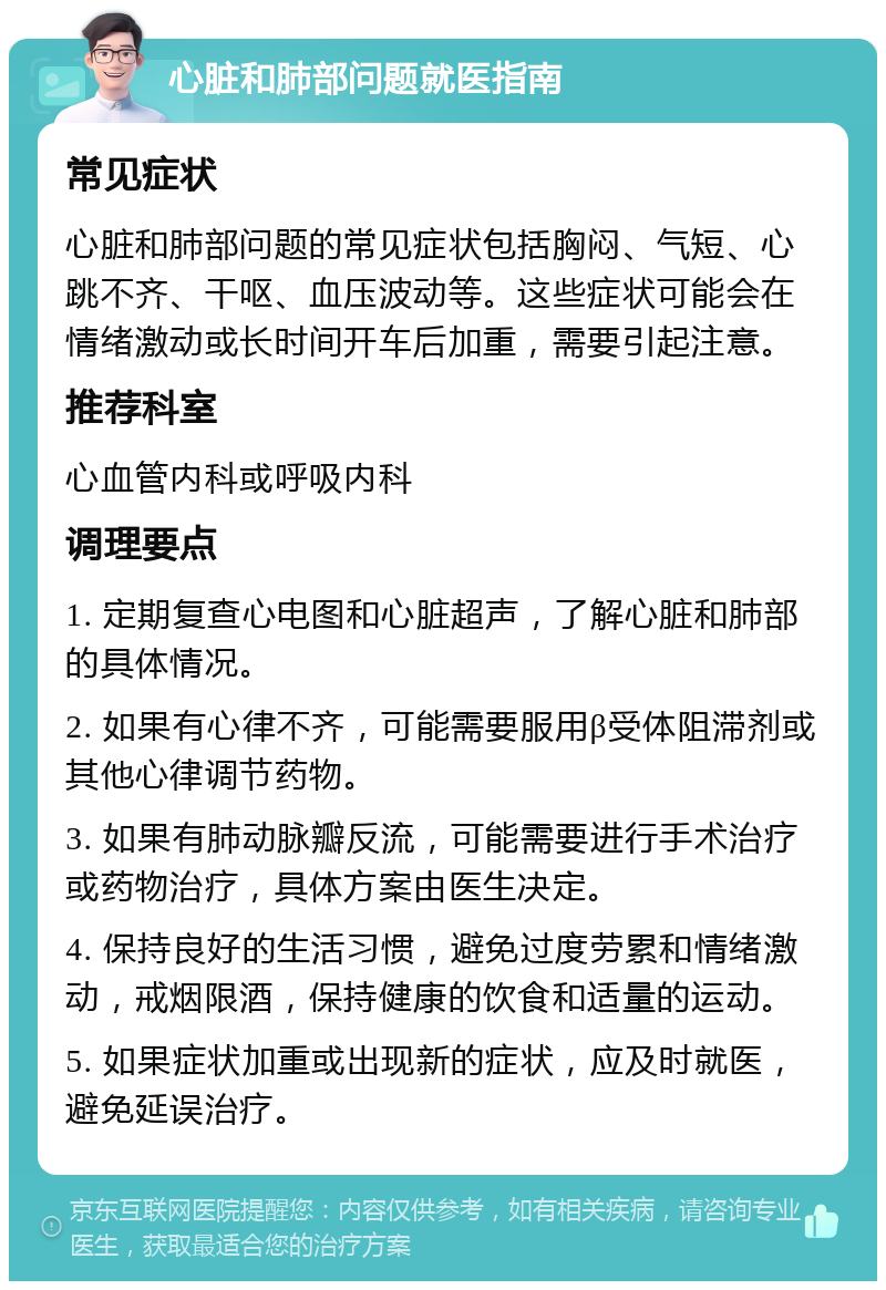 心脏和肺部问题就医指南 常见症状 心脏和肺部问题的常见症状包括胸闷、气短、心跳不齐、干呕、血压波动等。这些症状可能会在情绪激动或长时间开车后加重，需要引起注意。 推荐科室 心血管内科或呼吸内科 调理要点 1. 定期复查心电图和心脏超声，了解心脏和肺部的具体情况。 2. 如果有心律不齐，可能需要服用β受体阻滞剂或其他心律调节药物。 3. 如果有肺动脉瓣反流，可能需要进行手术治疗或药物治疗，具体方案由医生决定。 4. 保持良好的生活习惯，避免过度劳累和情绪激动，戒烟限酒，保持健康的饮食和适量的运动。 5. 如果症状加重或出现新的症状，应及时就医，避免延误治疗。