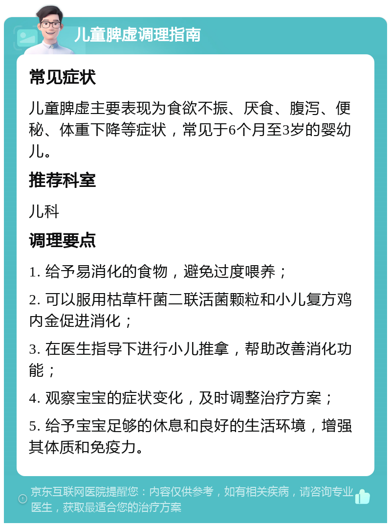 儿童脾虚调理指南 常见症状 儿童脾虚主要表现为食欲不振、厌食、腹泻、便秘、体重下降等症状，常见于6个月至3岁的婴幼儿。 推荐科室 儿科 调理要点 1. 给予易消化的食物，避免过度喂养； 2. 可以服用枯草杆菌二联活菌颗粒和小儿复方鸡内金促进消化； 3. 在医生指导下进行小儿推拿，帮助改善消化功能； 4. 观察宝宝的症状变化，及时调整治疗方案； 5. 给予宝宝足够的休息和良好的生活环境，增强其体质和免疫力。