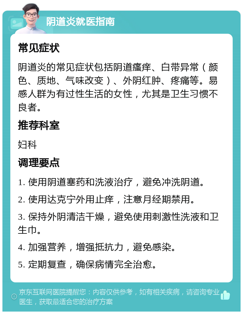 阴道炎就医指南 常见症状 阴道炎的常见症状包括阴道瘙痒、白带异常（颜色、质地、气味改变）、外阴红肿、疼痛等。易感人群为有过性生活的女性，尤其是卫生习惯不良者。 推荐科室 妇科 调理要点 1. 使用阴道塞药和洗液治疗，避免冲洗阴道。 2. 使用达克宁外用止痒，注意月经期禁用。 3. 保持外阴清洁干燥，避免使用刺激性洗液和卫生巾。 4. 加强营养，增强抵抗力，避免感染。 5. 定期复查，确保病情完全治愈。