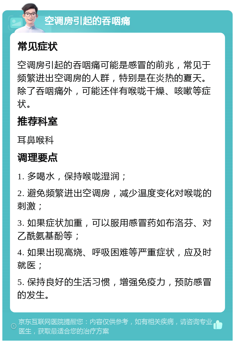 空调房引起的吞咽痛 常见症状 空调房引起的吞咽痛可能是感冒的前兆，常见于频繁进出空调房的人群，特别是在炎热的夏天。除了吞咽痛外，可能还伴有喉咙干燥、咳嗽等症状。 推荐科室 耳鼻喉科 调理要点 1. 多喝水，保持喉咙湿润； 2. 避免频繁进出空调房，减少温度变化对喉咙的刺激； 3. 如果症状加重，可以服用感冒药如布洛芬、对乙酰氨基酚等； 4. 如果出现高烧、呼吸困难等严重症状，应及时就医； 5. 保持良好的生活习惯，增强免疫力，预防感冒的发生。