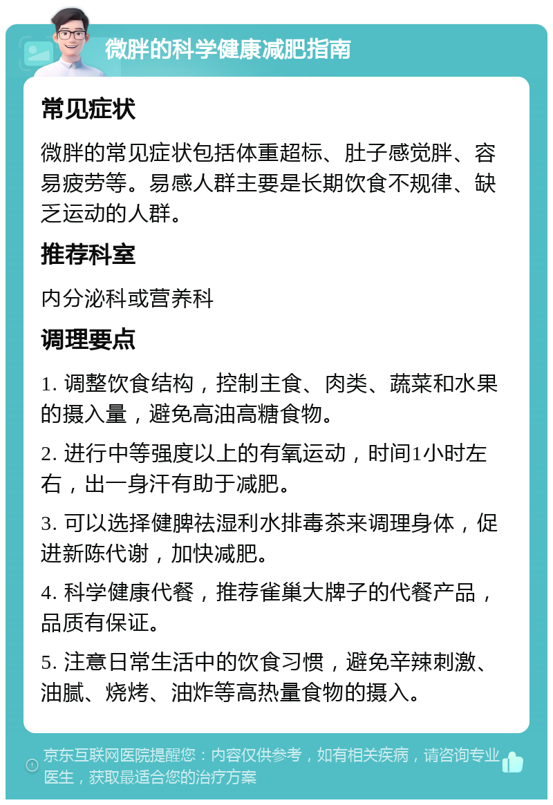 微胖的科学健康减肥指南 常见症状 微胖的常见症状包括体重超标、肚子感觉胖、容易疲劳等。易感人群主要是长期饮食不规律、缺乏运动的人群。 推荐科室 内分泌科或营养科 调理要点 1. 调整饮食结构，控制主食、肉类、蔬菜和水果的摄入量，避免高油高糖食物。 2. 进行中等强度以上的有氧运动，时间1小时左右，出一身汗有助于减肥。 3. 可以选择健脾祛湿利水排毒茶来调理身体，促进新陈代谢，加快减肥。 4. 科学健康代餐，推荐雀巢大牌子的代餐产品，品质有保证。 5. 注意日常生活中的饮食习惯，避免辛辣刺激、油腻、烧烤、油炸等高热量食物的摄入。