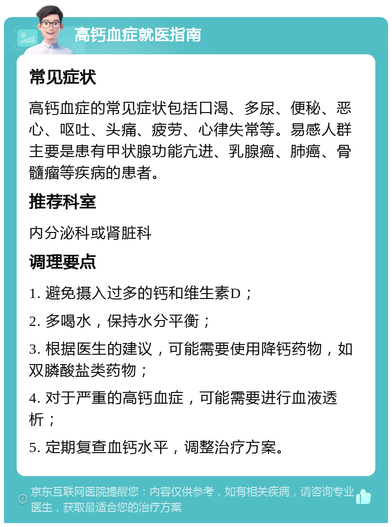 高钙血症就医指南 常见症状 高钙血症的常见症状包括口渴、多尿、便秘、恶心、呕吐、头痛、疲劳、心律失常等。易感人群主要是患有甲状腺功能亢进、乳腺癌、肺癌、骨髓瘤等疾病的患者。 推荐科室 内分泌科或肾脏科 调理要点 1. 避免摄入过多的钙和维生素D； 2. 多喝水，保持水分平衡； 3. 根据医生的建议，可能需要使用降钙药物，如双膦酸盐类药物； 4. 对于严重的高钙血症，可能需要进行血液透析； 5. 定期复查血钙水平，调整治疗方案。