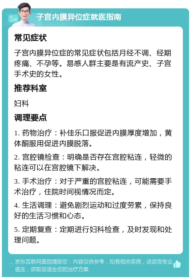 子宫内膜异位症就医指南 常见症状 子宫内膜异位症的常见症状包括月经不调、经期疼痛、不孕等。易感人群主要是有流产史、子宫手术史的女性。 推荐科室 妇科 调理要点 1. 药物治疗：补佳乐口服促进内膜厚度增加，黄体酮服用促进内膜脱落。 2. 宫腔镜检查：明确是否存在宫腔粘连，轻微的粘连可以在宫腔镜下解决。 3. 手术治疗：对于严重的宫腔粘连，可能需要手术治疗，住院时间视情况而定。 4. 生活调理：避免剧烈运动和过度劳累，保持良好的生活习惯和心态。 5. 定期复查：定期进行妇科检查，及时发现和处理问题。