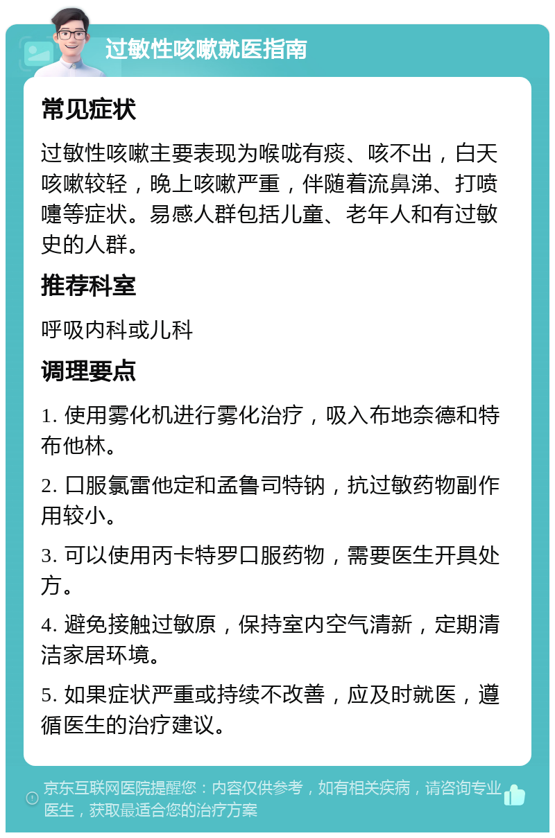 过敏性咳嗽就医指南 常见症状 过敏性咳嗽主要表现为喉咙有痰、咳不出，白天咳嗽较轻，晚上咳嗽严重，伴随着流鼻涕、打喷嚏等症状。易感人群包括儿童、老年人和有过敏史的人群。 推荐科室 呼吸内科或儿科 调理要点 1. 使用雾化机进行雾化治疗，吸入布地奈德和特布他林。 2. 口服氯雷他定和孟鲁司特钠，抗过敏药物副作用较小。 3. 可以使用丙卡特罗口服药物，需要医生开具处方。 4. 避免接触过敏原，保持室内空气清新，定期清洁家居环境。 5. 如果症状严重或持续不改善，应及时就医，遵循医生的治疗建议。