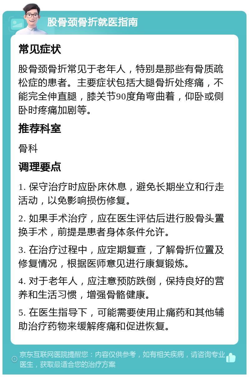 股骨颈骨折就医指南 常见症状 股骨颈骨折常见于老年人，特别是那些有骨质疏松症的患者。主要症状包括大腿骨折处疼痛，不能完全伸直腿，膝关节90度角弯曲着，仰卧或侧卧时疼痛加剧等。 推荐科室 骨科 调理要点 1. 保守治疗时应卧床休息，避免长期坐立和行走活动，以免影响损伤修复。 2. 如果手术治疗，应在医生评估后进行股骨头置换手术，前提是患者身体条件允许。 3. 在治疗过程中，应定期复查，了解骨折位置及修复情况，根据医师意见进行康复锻炼。 4. 对于老年人，应注意预防跌倒，保持良好的营养和生活习惯，增强骨骼健康。 5. 在医生指导下，可能需要使用止痛药和其他辅助治疗药物来缓解疼痛和促进恢复。