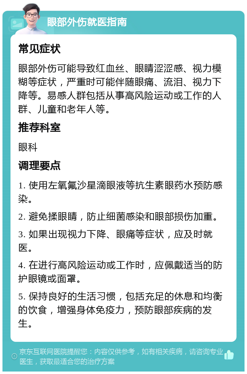 眼部外伤就医指南 常见症状 眼部外伤可能导致红血丝、眼睛涩涩感、视力模糊等症状，严重时可能伴随眼痛、流泪、视力下降等。易感人群包括从事高风险运动或工作的人群、儿童和老年人等。 推荐科室 眼科 调理要点 1. 使用左氧氟沙星滴眼液等抗生素眼药水预防感染。 2. 避免揉眼睛，防止细菌感染和眼部损伤加重。 3. 如果出现视力下降、眼痛等症状，应及时就医。 4. 在进行高风险运动或工作时，应佩戴适当的防护眼镜或面罩。 5. 保持良好的生活习惯，包括充足的休息和均衡的饮食，增强身体免疫力，预防眼部疾病的发生。