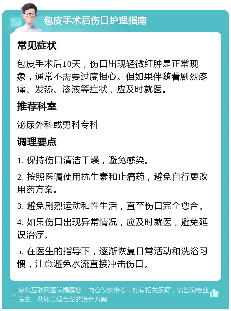 包皮手术后伤口护理指南 常见症状 包皮手术后10天，伤口出现轻微红肿是正常现象，通常不需要过度担心。但如果伴随着剧烈疼痛、发热、渗液等症状，应及时就医。 推荐科室 泌尿外科或男科专科 调理要点 1. 保持伤口清洁干燥，避免感染。 2. 按照医嘱使用抗生素和止痛药，避免自行更改用药方案。 3. 避免剧烈运动和性生活，直至伤口完全愈合。 4. 如果伤口出现异常情况，应及时就医，避免延误治疗。 5. 在医生的指导下，逐渐恢复日常活动和洗浴习惯，注意避免水流直接冲击伤口。