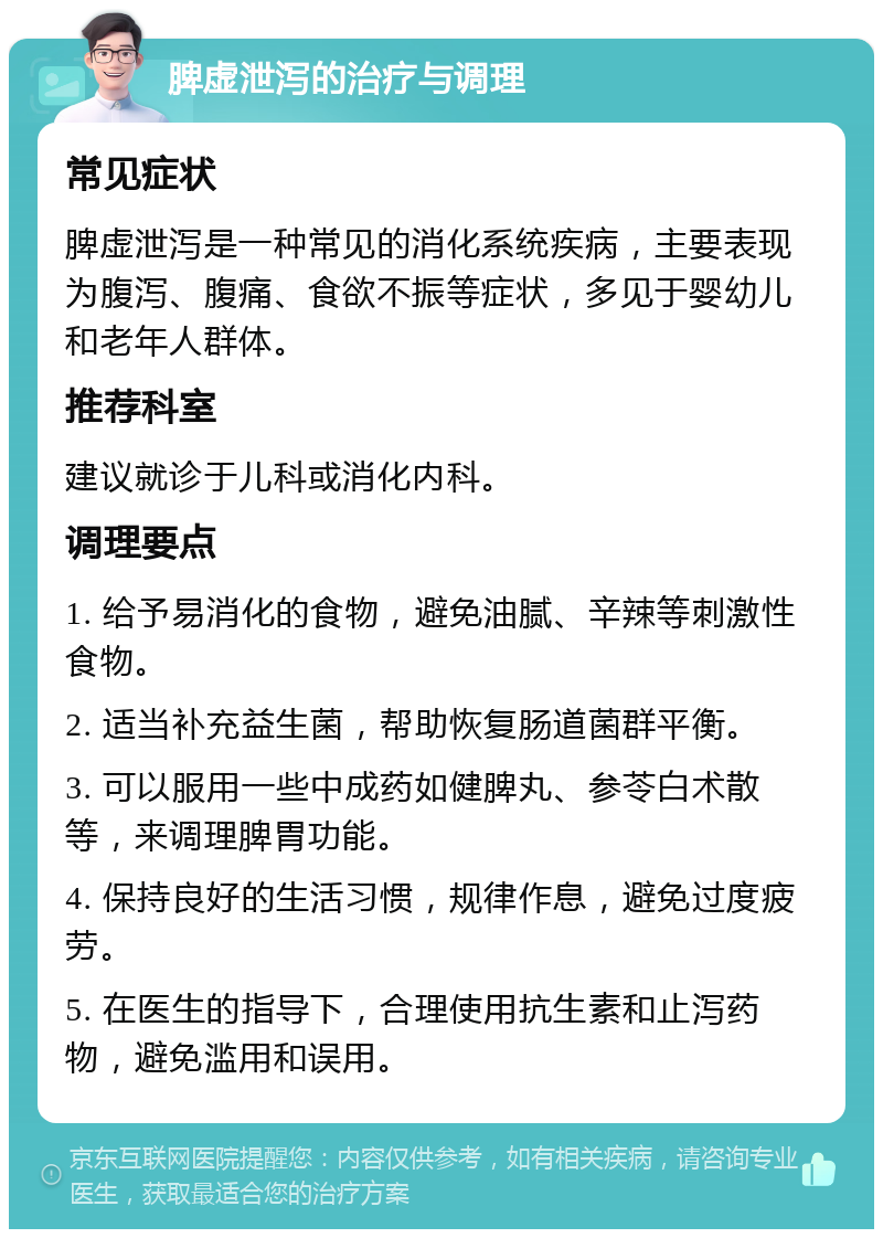 脾虚泄泻的治疗与调理 常见症状 脾虚泄泻是一种常见的消化系统疾病，主要表现为腹泻、腹痛、食欲不振等症状，多见于婴幼儿和老年人群体。 推荐科室 建议就诊于儿科或消化内科。 调理要点 1. 给予易消化的食物，避免油腻、辛辣等刺激性食物。 2. 适当补充益生菌，帮助恢复肠道菌群平衡。 3. 可以服用一些中成药如健脾丸、参苓白术散等，来调理脾胃功能。 4. 保持良好的生活习惯，规律作息，避免过度疲劳。 5. 在医生的指导下，合理使用抗生素和止泻药物，避免滥用和误用。