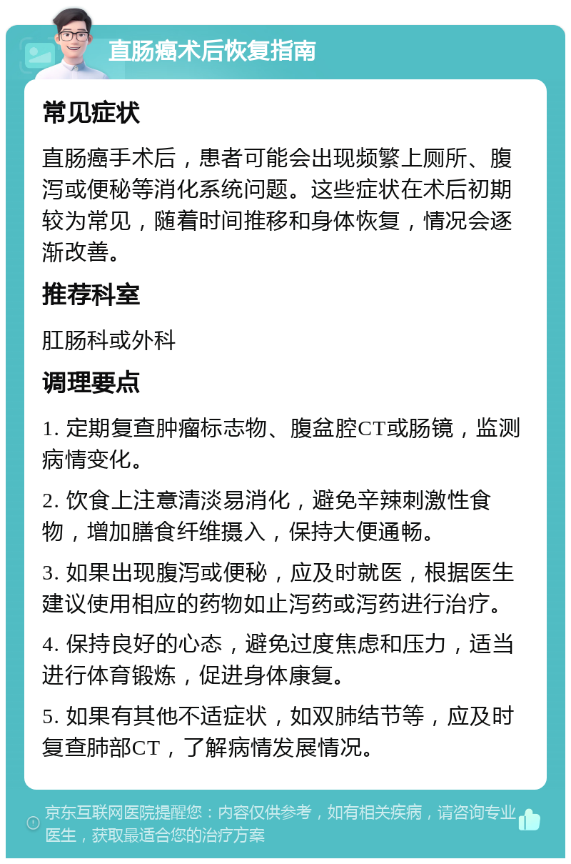 直肠癌术后恢复指南 常见症状 直肠癌手术后，患者可能会出现频繁上厕所、腹泻或便秘等消化系统问题。这些症状在术后初期较为常见，随着时间推移和身体恢复，情况会逐渐改善。 推荐科室 肛肠科或外科 调理要点 1. 定期复查肿瘤标志物、腹盆腔CT或肠镜，监测病情变化。 2. 饮食上注意清淡易消化，避免辛辣刺激性食物，增加膳食纤维摄入，保持大便通畅。 3. 如果出现腹泻或便秘，应及时就医，根据医生建议使用相应的药物如止泻药或泻药进行治疗。 4. 保持良好的心态，避免过度焦虑和压力，适当进行体育锻炼，促进身体康复。 5. 如果有其他不适症状，如双肺结节等，应及时复查肺部CT，了解病情发展情况。