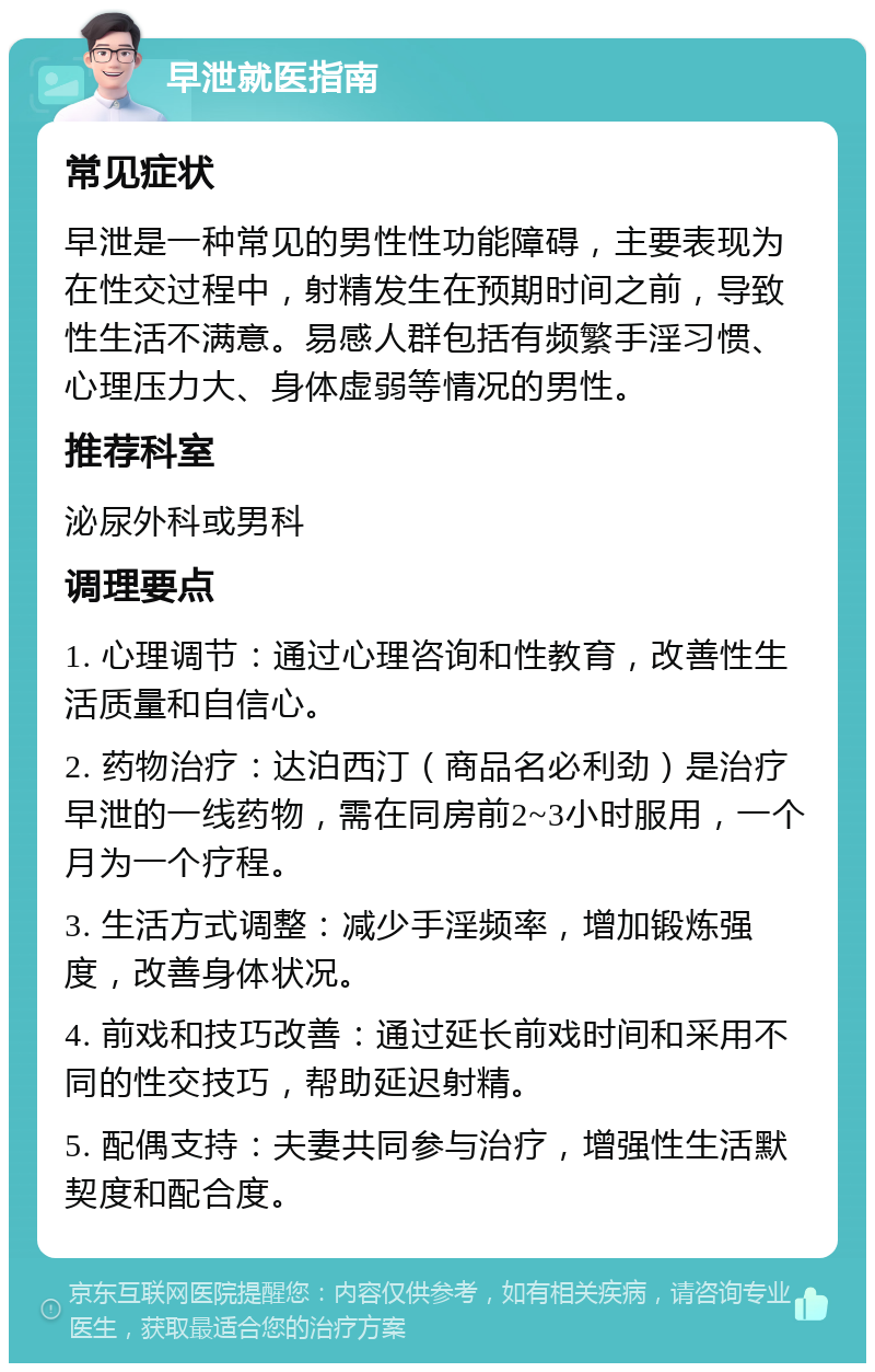 早泄就医指南 常见症状 早泄是一种常见的男性性功能障碍，主要表现为在性交过程中，射精发生在预期时间之前，导致性生活不满意。易感人群包括有频繁手淫习惯、心理压力大、身体虚弱等情况的男性。 推荐科室 泌尿外科或男科 调理要点 1. 心理调节：通过心理咨询和性教育，改善性生活质量和自信心。 2. 药物治疗：达泊西汀（商品名必利劲）是治疗早泄的一线药物，需在同房前2~3小时服用，一个月为一个疗程。 3. 生活方式调整：减少手淫频率，增加锻炼强度，改善身体状况。 4. 前戏和技巧改善：通过延长前戏时间和采用不同的性交技巧，帮助延迟射精。 5. 配偶支持：夫妻共同参与治疗，增强性生活默契度和配合度。