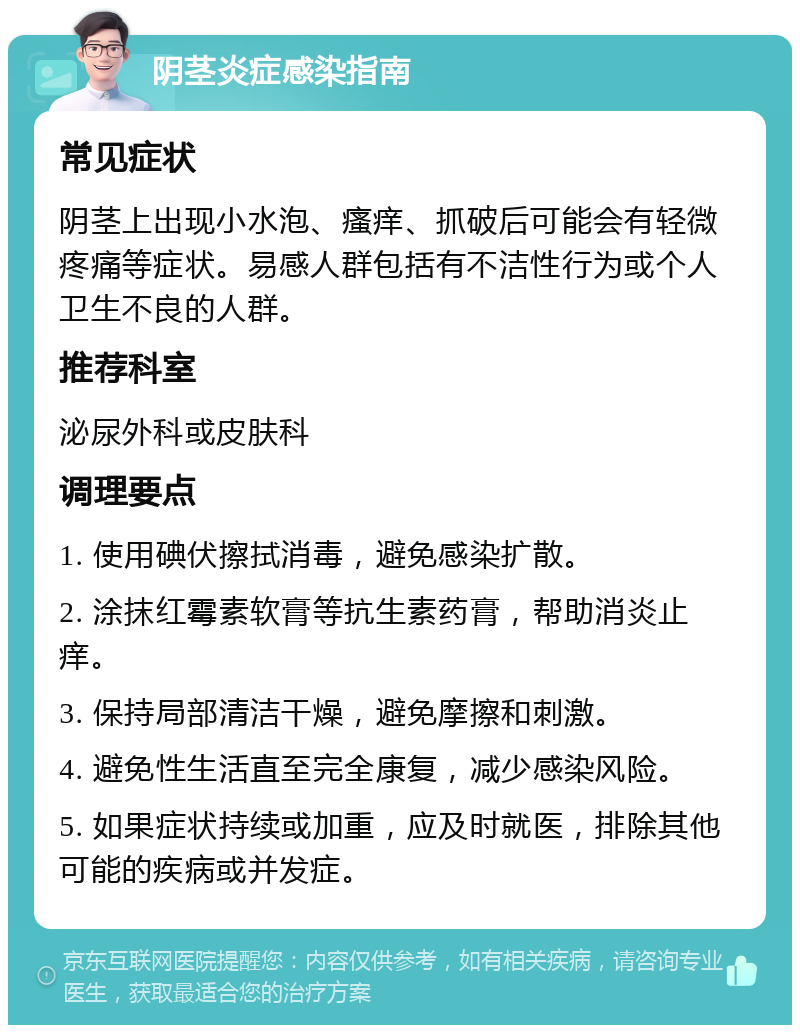 阴茎炎症感染指南 常见症状 阴茎上出现小水泡、瘙痒、抓破后可能会有轻微疼痛等症状。易感人群包括有不洁性行为或个人卫生不良的人群。 推荐科室 泌尿外科或皮肤科 调理要点 1. 使用碘伏擦拭消毒，避免感染扩散。 2. 涂抹红霉素软膏等抗生素药膏，帮助消炎止痒。 3. 保持局部清洁干燥，避免摩擦和刺激。 4. 避免性生活直至完全康复，减少感染风险。 5. 如果症状持续或加重，应及时就医，排除其他可能的疾病或并发症。