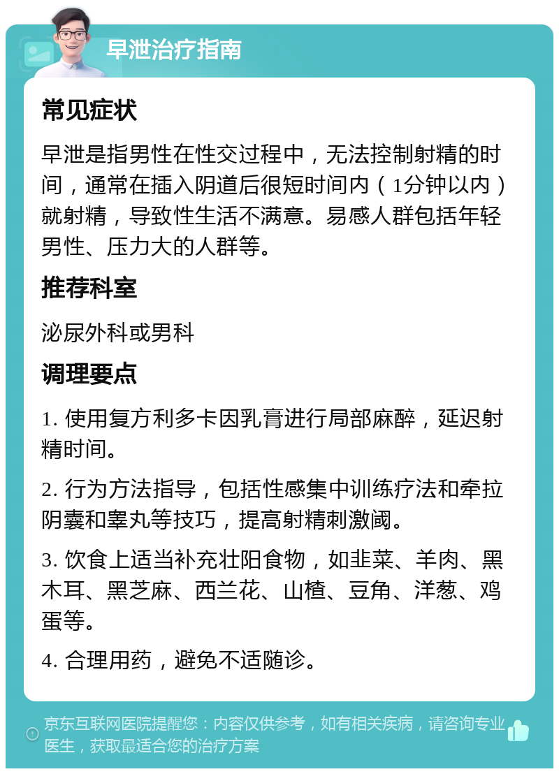 早泄治疗指南 常见症状 早泄是指男性在性交过程中，无法控制射精的时间，通常在插入阴道后很短时间内（1分钟以内）就射精，导致性生活不满意。易感人群包括年轻男性、压力大的人群等。 推荐科室 泌尿外科或男科 调理要点 1. 使用复方利多卡因乳膏进行局部麻醉，延迟射精时间。 2. 行为方法指导，包括性感集中训练疗法和牵拉阴囊和睾丸等技巧，提高射精刺激阈。 3. 饮食上适当补充壮阳食物，如韭菜、羊肉、黑木耳、黑芝麻、西兰花、山楂、豆角、洋葱、鸡蛋等。 4. 合理用药，避免不适随诊。