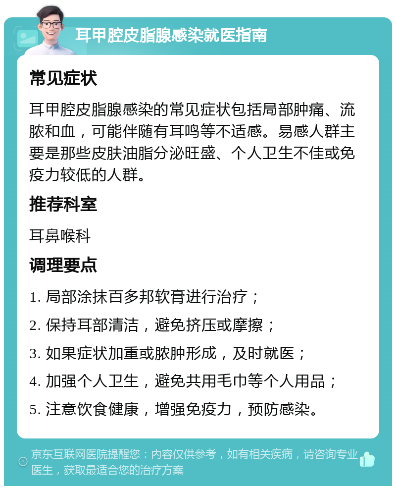 耳甲腔皮脂腺感染就医指南 常见症状 耳甲腔皮脂腺感染的常见症状包括局部肿痛、流脓和血，可能伴随有耳鸣等不适感。易感人群主要是那些皮肤油脂分泌旺盛、个人卫生不佳或免疫力较低的人群。 推荐科室 耳鼻喉科 调理要点 1. 局部涂抹百多邦软膏进行治疗； 2. 保持耳部清洁，避免挤压或摩擦； 3. 如果症状加重或脓肿形成，及时就医； 4. 加强个人卫生，避免共用毛巾等个人用品； 5. 注意饮食健康，增强免疫力，预防感染。