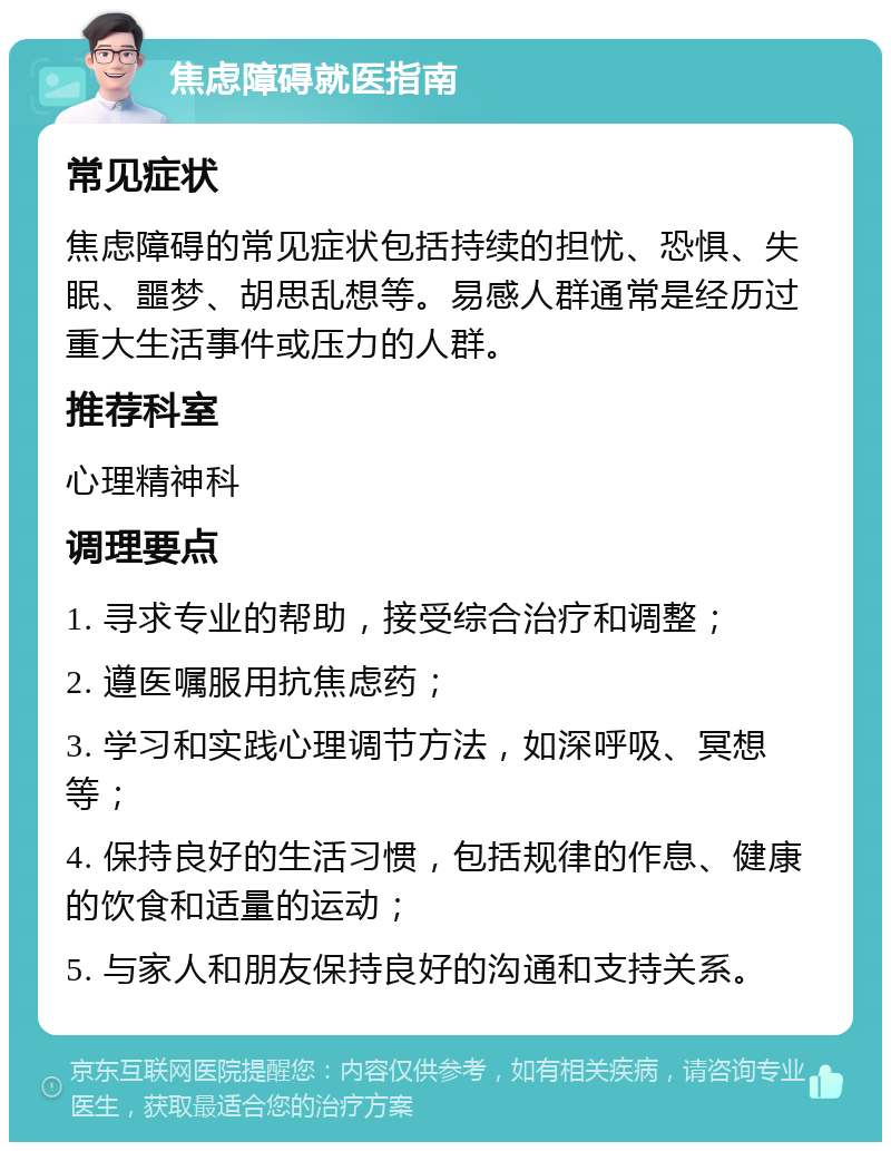 焦虑障碍就医指南 常见症状 焦虑障碍的常见症状包括持续的担忧、恐惧、失眠、噩梦、胡思乱想等。易感人群通常是经历过重大生活事件或压力的人群。 推荐科室 心理精神科 调理要点 1. 寻求专业的帮助，接受综合治疗和调整； 2. 遵医嘱服用抗焦虑药； 3. 学习和实践心理调节方法，如深呼吸、冥想等； 4. 保持良好的生活习惯，包括规律的作息、健康的饮食和适量的运动； 5. 与家人和朋友保持良好的沟通和支持关系。