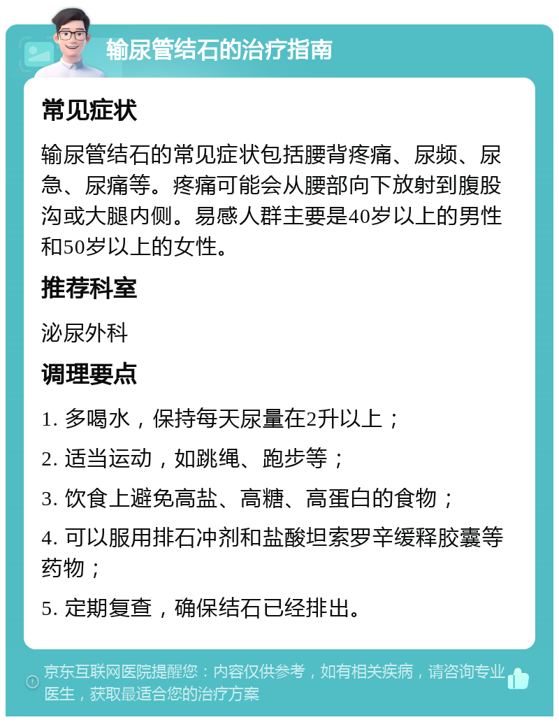 输尿管结石的治疗指南 常见症状 输尿管结石的常见症状包括腰背疼痛、尿频、尿急、尿痛等。疼痛可能会从腰部向下放射到腹股沟或大腿内侧。易感人群主要是40岁以上的男性和50岁以上的女性。 推荐科室 泌尿外科 调理要点 1. 多喝水，保持每天尿量在2升以上； 2. 适当运动，如跳绳、跑步等； 3. 饮食上避免高盐、高糖、高蛋白的食物； 4. 可以服用排石冲剂和盐酸坦索罗辛缓释胶囊等药物； 5. 定期复查，确保结石已经排出。