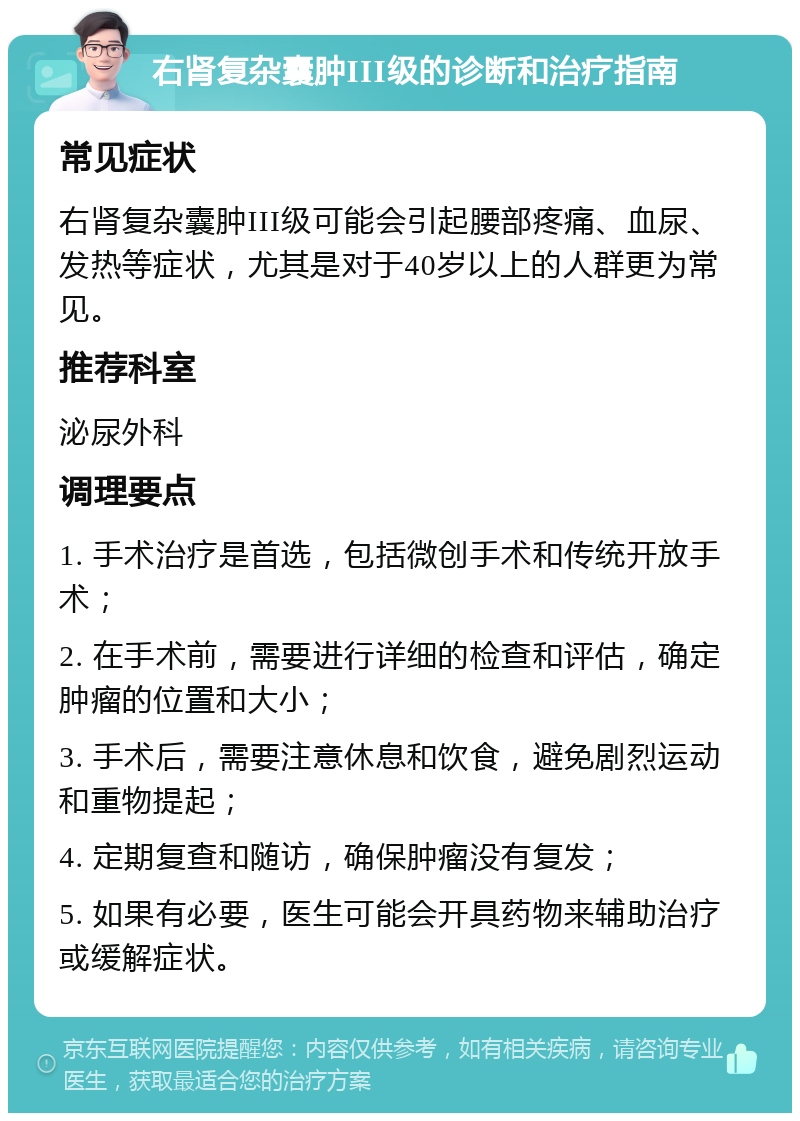 右肾复杂囊肿III级的诊断和治疗指南 常见症状 右肾复杂囊肿III级可能会引起腰部疼痛、血尿、发热等症状，尤其是对于40岁以上的人群更为常见。 推荐科室 泌尿外科 调理要点 1. 手术治疗是首选，包括微创手术和传统开放手术； 2. 在手术前，需要进行详细的检查和评估，确定肿瘤的位置和大小； 3. 手术后，需要注意休息和饮食，避免剧烈运动和重物提起； 4. 定期复查和随访，确保肿瘤没有复发； 5. 如果有必要，医生可能会开具药物来辅助治疗或缓解症状。