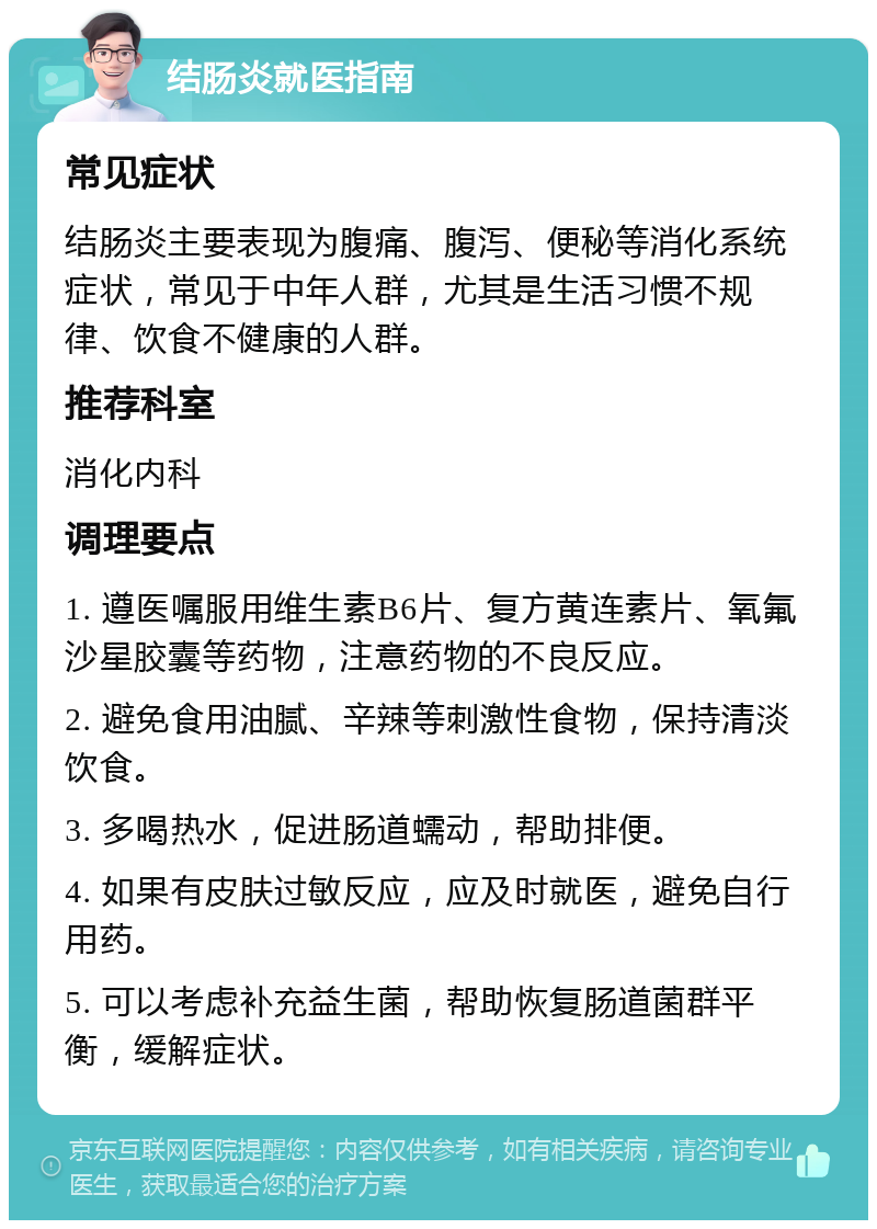 结肠炎就医指南 常见症状 结肠炎主要表现为腹痛、腹泻、便秘等消化系统症状，常见于中年人群，尤其是生活习惯不规律、饮食不健康的人群。 推荐科室 消化内科 调理要点 1. 遵医嘱服用维生素B6片、复方黄连素片、氧氟沙星胶囊等药物，注意药物的不良反应。 2. 避免食用油腻、辛辣等刺激性食物，保持清淡饮食。 3. 多喝热水，促进肠道蠕动，帮助排便。 4. 如果有皮肤过敏反应，应及时就医，避免自行用药。 5. 可以考虑补充益生菌，帮助恢复肠道菌群平衡，缓解症状。