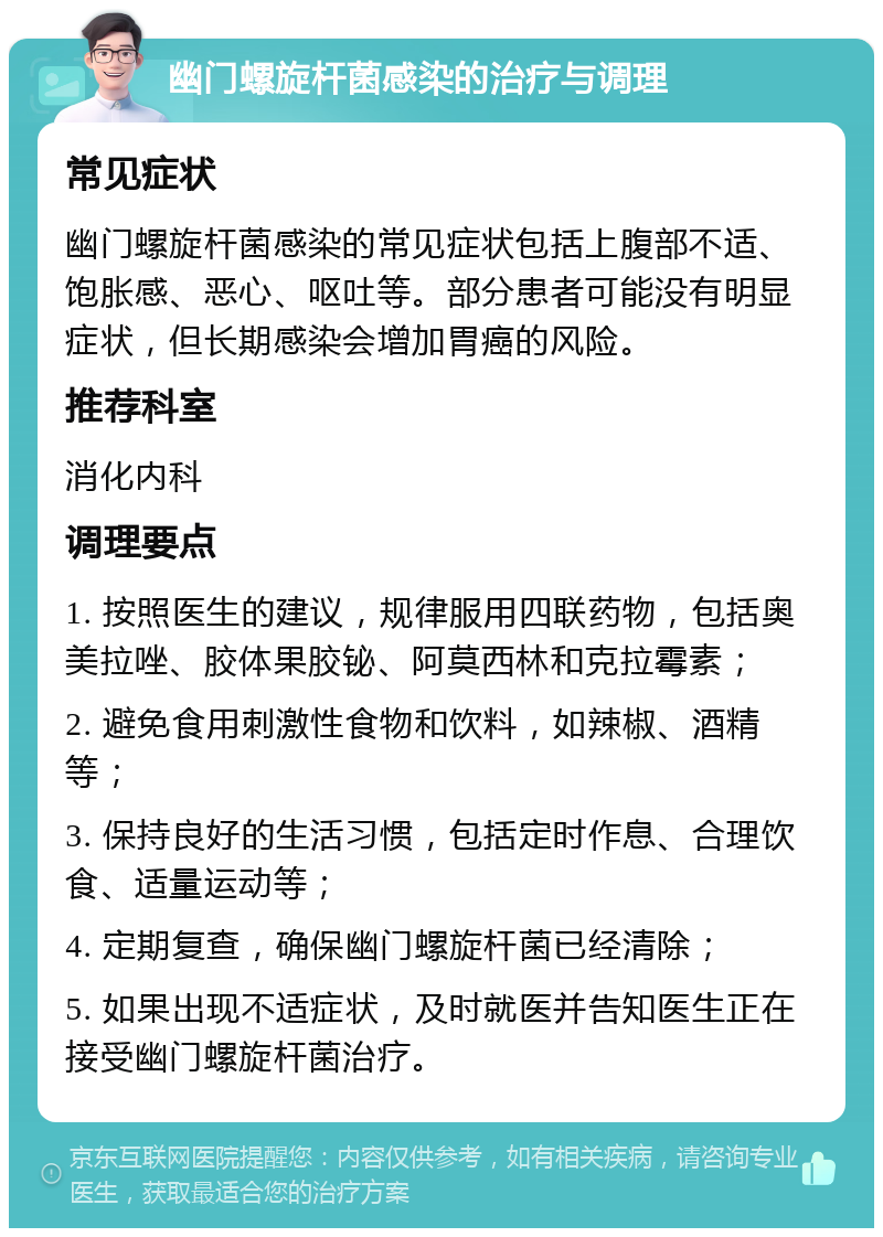 幽门螺旋杆菌感染的治疗与调理 常见症状 幽门螺旋杆菌感染的常见症状包括上腹部不适、饱胀感、恶心、呕吐等。部分患者可能没有明显症状，但长期感染会增加胃癌的风险。 推荐科室 消化内科 调理要点 1. 按照医生的建议，规律服用四联药物，包括奥美拉唑、胶体果胶铋、阿莫西林和克拉霉素； 2. 避免食用刺激性食物和饮料，如辣椒、酒精等； 3. 保持良好的生活习惯，包括定时作息、合理饮食、适量运动等； 4. 定期复查，确保幽门螺旋杆菌已经清除； 5. 如果出现不适症状，及时就医并告知医生正在接受幽门螺旋杆菌治疗。